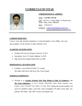 CURRICULUM VITAE
CARRIER OBJECTIVE
I want to work with esteemed organization to reach the pinnacle of my abilities and to get
due recognition for my devotion to duties entrusted to me.
ACADEMIC QUALIFICATION
 Graduate (B.Com) from Kanpur University in 2013.
 Intermediate from U.P. Board Allahabad in 2005.
 High School from Bhopal Board (M.P.) in 2000.
PROFESSIONAL QUALIFICATION
 Certificate course DOACO.[Tally (7.2 version),
MS-Office (MS-Word, MS-Excel, MS- Power Point)]
WORKING EXPERIENCE
 Working as an Account Assistant (Part Time During to Study of Commerce) with
M/s Jyoti Fabricators, at F4-F5, UPSIDC, INDUSTRIAL AREA, NAINI, Allahabad, Uttar
Pradesh 211010. From 05th Oct. 2012 to 15 Feb. 2015 working and account maintain to all
record by handbook ledger, cash book, bank reconciliation, PF &ESI, Excise Duty. Use
Software MS-Office, Tally ERP 9 version and Manual Also.
CORRESPONDENCE ADDRESS
Name :- SACHIN SINGH
Add.:- Gali No.-1, Sachin Singh C/o Mocha Guru,
Manas Nagar, Naini, Allahabad.
Mob.:- 7525936119
E-mail Id – sachinsinghallahabad@gmail.com /
sachinsinghallahabad@rediffmail.com
 