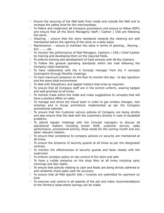  Ensure the securing of the Mall both from inside and outside the Mall and to
increase the safety level for the merchandises.
 To Follow and implement all Company promotions and ensure to follow SOP's
and ensure that all the Store Managers/ Staff / Cashier / CSA are following
the same.
 Cleaning: - ensure that the store standards towards the cleaning are well
maintained before the opening of the store on a daily basis.
 Maintenance: - ensure to maintain the store in terms of painting , flooring ,
A/C , ......etc.
 To monitor the performance of Mall Managers, Cashiers / CSA / Chief Cashier
by training and developing them on the required fields.
 To enforce training and development of Cash process with All the Cashiers.
 To Follow the general operating standards within the mall following the
Company retail standards.
 To have relationship with the 4 Concept manager from the 4 concepts
Centrepoint through Monthly meetings.
 To have maximum presence on the floor to monitor the day - to day operation
and the store total environment.
 To deal with Disciplinary and appeal matters that arise as required.
 To ensure that all Company staff are in the correct uniform, wearing badges
and well groomed at all times.
 To monitor trade within the malls and make suggestions to concepts that will
have a positive effect on sales.
 To manage and direct the Visual team in order to get window changes, new
schemes and in house promotions implemented as per the Company
promotional calendar.
 To ensure that the Customer service policies of Company are being strictly
and also ensure that the deal with the customers directly in case of escalated
problems.
 To attend regular meetings with the Concept managers to discuss all
operational matters including known theft, customer service, sales
performance, promotional activity, Shop needs for the coming month and any
other relevant matters.
 To ensure that compliance to company policies on security are maintained at
all times.
 To ensure the presence of security guards at all times as per the designated
contract.
 To monitor the effectiveness of security guards and liaise closely with the
supervisor.
 To enforce company policy on key control of the store and safe.
 To have a visible presence on the shop floor at all times including early
mornings and late nights.
 To ensure that policies relating to cash and floats are being strictly adhered to
and randomly check petty cash for accuracy.
 To ensure that all Mall specific bills / invoices are submitted for payment on
time
 To exercise cost control in all aspects of the job and make recommendations
to the Territory Head where savings can be made.
 