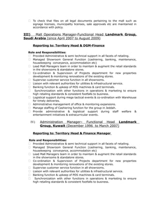  To check that files on all legal documents pertaining to the mall such as
signage licenses, municipality licenses, sale approvals etc are maintained in
accordance with policy.
III) Mall Operations Manager-Functional Head Landmark Group,
Saudi Arabia (since April 2007 to August 2009)
Reporting to: Territory Head & DGM-Finance
Role and Responsibilities:
 Provided Administrative & semi technical support in all facets of retailing.
 Managed Showroom General Function (cashiering, banking, maintenance,
housekeeping conveyance, accommodation etc)
 Lead Mall Managers team in order to maintain & augment the retail standards
in the showrooms & standalone stores.
 Co-ordination & Supervision of Projects department for new properties
development & monitoring renovations of the existing stores.
 Supervise customer service function in all showrooms.
 Liaison with relevant authorities for utilities & infrastructural service.
 Banking function & upkeep of POS machines & card terminals.
 Synchronization with other functions in operations & marketing to ensure
high retailing standards & consistent footfalls to business.
 Logistical support during mega tactical events & co-ordination with Warehouse
for timely deliveries.
 Administrative management of office & monitoring expansions.
 Manage staffing of Cashiering function for the group in Jeddah.
 Provide administrative & logistical support during staff welfare &
entertainment initiatives & extracurricular events.
IV) Administration Manager– Functional Head Landmark
Group, Kuwait (December 1996 to March 2007)
Reporting to: Territory Head & Finance Manager
Role and Responsibilities:
 Provided Administrative & semi technical support in all facets of retailing.
 Managed Showroom General Function (cashiering, banking, maintenance,
housekeeping conveyance, accommodation etc)
 Lead Mall Managers team in order to maintain & augment the retail standards
in the showrooms & standalone stores.
 Co-ordination & Supervision of Projects department for new properties
development & monitoring renovations of the existing stores.
 Supervise customer service function in all showrooms.
 Liaison with relevant authorities for utilities & infrastructural service.
 Banking function & upkeep of POS machines & card terminals.
 Synchronization with other functions in operations & marketing to ensure
high retailing standards & consistent footfalls to business.
 