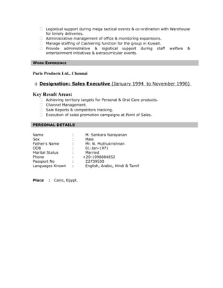  Logistical support during mega tactical events & co-ordination with Warehouse
for timely deliveries.
 Administrative management of office & monitoring expansions.
 Manage staffing of Cashiering function for the group in Kuwait.
 Provide administrative & logistical support during staff welfare &
entertainment initiatives & extracurricular events.
WORK EXPERIENCE
Parle Products Ltd., Chennai
i) Designation: Sales Executive (January 1994 to November 1996)
Key Result Areas:
 Achieving territory targets for Personal & Oral Care products.
 Channel Management.
 Sale Reports & competitors tracking.
 Execution of sales promotion campaigns at Point of Sales.
PERSONAL DETAILS
Name : M. Sankara Narayanan
Sex : Male
Father's Name : Mr. N. Muthukrishnan
DOB : 01-Jan-1971
Marital Status : Married
Phone : +20-1098884852
Passport No : Z2739530
Languages Known : English, Arabic, Hindi & Tamil
Place : Cairo, Egypt.
 