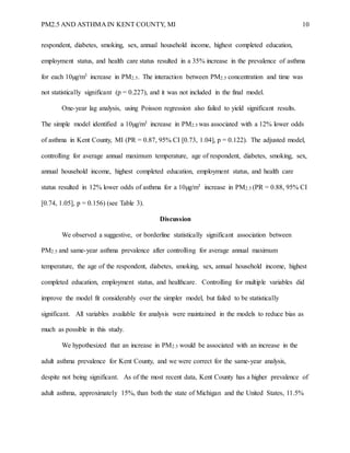 PM2.5 AND ASTHMA IN KENT COUNTY, MI 10
respondent, diabetes, smoking, sex, annual household income, highest completed education,
employment status, and health care status resulted in a 35% increase in the prevalence of asthma
for each 10µg/m3 increase in PM2.5. The interaction between PM2.5 concentration and time was
not statistically significant (p = 0.227), and it was not included in the final model.
One-year lag analysis, using Poisson regression also failed to yield significant results.
The simple model identified a 10µg/m3 increase in PM2.5 was associated with a 12% lower odds
of asthma in Kent County, MI (PR = 0.87, 95% CI [0.73, 1.04], p = 0.122). The adjusted model,
controlling for average annual maximum temperature, age of respondent, diabetes, smoking, sex,
annual household income, highest completed education, employment status, and health care
status resulted in 12% lower odds of asthma for a 10µg/m3 increase in PM2.5 (PR = 0.88, 95% CI
[0.74, 1.05], p = 0.156) (see Table 3).
Discussion
We observed a suggestive, or borderline statistically significant association between
PM2.5 and same-year asthma prevalence after controlling for average annual maximum
temperature, the age of the respondent, diabetes, smoking, sex, annual household income, highest
completed education, employment status, and healthcare. Controlling for multiple variables did
improve the model fit considerably over the simpler model, but failed to be statistically
significant. All variables available for analysis were maintained in the models to reduce bias as
much as possible in this study.
We hypothesized that an increase in PM2.5 would be associated with an increase in the
adult asthma prevalence for Kent County, and we were correct for the same-year analysis,
despite not being significant. As of the most recent data, Kent County has a higher prevalence of
adult asthma, approximately 15%, than both the state of Michigan and the United States, 11.5%
 