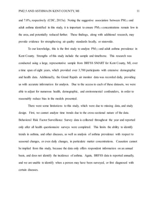 PM2.5 AND ASTHMA IN KENT COUNTY, MI 11
and 7.0%, respectively (CDC, 2015a). Noting the suggestive association between PM2.5 and
adult asthma identified in this study, it is important to ensure PM2.5 concentrations remain low in
the area, and potentially reduced further. These findings, along with additional research, may
provide evidence for strengthening air quality standards locally, or statewide.
To our knowledge, this is the first study to analyze PM2.5 and adult asthma prevalence in
Kent County. Strengths of this study include the sample and timeframe. This research was
conducted using a large, representative sample from BRFSS SMART for Kent County, MI, over
a time span of eight years, which provided over 3,700 participants with extensive demographic
and health data. Additionally, the Grand Rapids air monitor data was recorded daily, providing
us with accurate information for analysis. Due to the access to each of these datasets, we were
able to adjust for numerous health, demographic, and environmental confounders, in order to
reasonably reduce bias in the models presented.
There were some limitations to this study, which were due to missing data, and study
design. First, we cannot analyze time trends due to the cross-sectional nature of the data.
Behavioral Risk Factor Surveillance Survey data is collected throughout the year and reported
only after all health questionnaire surveys were completed. This limits the ability to identify
trends in asthma, and other diseases, as well as analysis of asthma prevalence with respect to
seasonal changes, or even daily changes, in particulate matter concentrations. Causation cannot
be implied from this study, because the data only offers respondent information on an annual
basis, and does not identify the incidence of asthma. Again, BRFSS data is reported annually,
and we are unable to identify when a person may have been surveyed, or first diagnosed with
certain diseases.
 