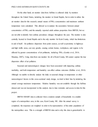 PM2.5 AND ASTHMA IN KENT COUNTY, MI 12
On the other hand, air monitor data from AirData is collected daily by monitors
throughout the United States, including the monitor in Grand Rapids, but in order to utilize the
air monitor data for this research, annual means of PM2.5 concentration and maximum ambient
temperature were calculated. This allowed us to analyze the association between annual
concentration of PM2.5 and the annually reported adult asthma proportion from BRFSS, but we
are not able to identify how asthma prevalence changes throughout the year. The monitor is also
centrally located in Grand Rapids and is the only monitor for Kent County, which has limitations
in and of itself. Air pollution dispersion from point sources, as well as proximity to highways
and high traffic areas, can vary greatly, causing certain homes, workplaces, and regions to be
affected by greater concentrations of air pollutants, including PM2.5 (Lemke et al., 2014;
Maantay, 2007). Using data from one monitor for all of Kent County, MI cannot capture the true
dispersion effect of air pollution.
Seasonal and meteorological changes have been associated with impacting asthma
morbidity, and both temperature and humidity can affect asthma outcomes (Delfino et al., 2014).
Although we unable to directly analyze the daily or seasonal change in temperature or other
meteorological factors in this cross-sectional study design, we tried to limit bias by including the
annual average maximum temperature. Relative humidity was not available through the AirData
dataset and was not incorporated in this analysis due to time restraints and access to data for this
project.
BRFSS SMART data is collected from a random sample of households in a smaller
region of a metropolitan area, in this case, Kent County, MI. After the annual survey is
completed, the responses are weighted in order to be representative of the entire population of
the metropolitan area. This is a strength of BRFSS data and is why this data is generalizable to
 
