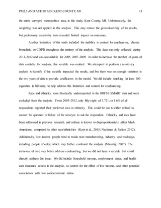 PM2.5 AND ASTHMA IN KENT COUNTY, MI 13
the entire surveyed metropolitan area, in this study, Kent County, MI. Unfortunately, the
weighting was not applied in this analysis. This may reduce the generalizability of the results,
but preliminary sensitivity tests revealed limited impact on outcomes.
Another limitation of this study included the inability to control for emphysema, chronic
bronchitis, or COPD throughout the entirety of the analysis. This data was only collected during
2011-2012 and was unavailable for 2005, 2007-2009. In order to increase the number of years of
data available for analysis, this variable was omitted. We attempted to perform a sensitivity
analysis to identify if this variable impacted the results, and but there was not enough variation in
the two years of data to provide coefficients in the model. We did include smoking (at least 100
cigarettes in lifetime), to help address this limitation and control for confounding.
Race and ethnicity were drastically underreported in the BRFSS SMART data and were
excluded from the analysis. From 2005-2012, only fifty-eight of 3,721, or 1.6% of all
respondents reported their preferred race or ethnicity. This could be due to either refusal to
answer the question or failure of the surveyor to ask the respondent. Ethnicity and race have
been addressed in previous research, and asthma is known to disproportionately affect black
Americans, compared to other race/ethnicities (Keet et al., 2015; Nachman & Parker, 2012).
Additionally, low-income people tend to reside near manufacturing, industry, and roadways,
including people of color, which may further confound the analysis (Maantay, 2007). The
inclusion of race may better address confounding, but we did not have a variable that could
directly address this issue. We did include household income, employment status, and health
care insurance access in the analysis, to control for the effect of low income, and other potential
associations with low socioeconomic status.
 