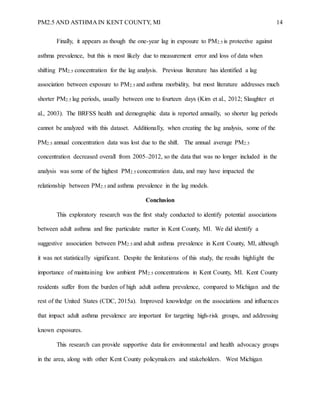 PM2.5 AND ASTHMA IN KENT COUNTY, MI 14
Finally, it appears as though the one-year lag in exposure to PM2.5 is protective against
asthma prevalence, but this is most likely due to measurement error and loss of data when
shifting PM2.5 concentration for the lag analysis. Previous literature has identified a lag
association between exposure to PM2.5 and asthma morbidity, but most literature addresses much
shorter PM2.5 lag periods, usually between one to fourteen days (Kim et al., 2012; Slaughter et
al., 2003). The BRFSS health and demographic data is reported annually, so shorter lag periods
cannot be analyzed with this dataset. Additionally, when creating the lag analysis, some of the
PM2.5 annual concentration data was lost due to the shift. The annual average PM2.5
concentration decreased overall from 2005–2012, so the data that was no longer included in the
analysis was some of the highest PM2.5 concentration data, and may have impacted the
relationship between PM2.5 and asthma prevalence in the lag models.
Conclusion
This exploratory research was the first study conducted to identify potential associations
between adult asthma and fine particulate matter in Kent County, MI. We did identify a
suggestive association between PM2.5 and adult asthma prevalence in Kent County, MI, although
it was not statistically significant. Despite the limitations of this study, the results highlight the
importance of maintaining low ambient PM2.5 concentrations in Kent County, MI. Kent County
residents suffer from the burden of high adult asthma prevalence, compared to Michigan and the
rest of the United States (CDC, 2015a). Improved knowledge on the associations and influences
that impact adult asthma prevalence are important for targeting high-risk groups, and addressing
known exposures.
This research can provide supportive data for environmental and health advocacy groups
in the area, along with other Kent County policymakers and stakeholders. West Michigan
 