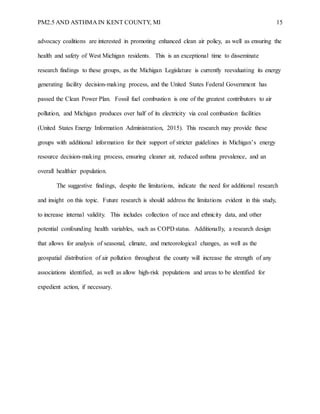 PM2.5 AND ASTHMA IN KENT COUNTY, MI 15
advocacy coalitions are interested in promoting enhanced clean air policy, as well as ensuring the
health and safety of West Michigan residents. This is an exceptional time to disseminate
research findings to these groups, as the Michigan Legislature is currently reevaluating its energy
generating facility decision-making process, and the United States Federal Government has
passed the Clean Power Plan. Fossil fuel combustion is one of the greatest contributors to air
pollution, and Michigan produces over half of its electricity via coal combustion facilities
(United States Energy Information Administration, 2015). This research may provide these
groups with additional information for their support of stricter guidelines in Michigan’s energy
resource decision-making process, ensuring cleaner air, reduced asthma prevalence, and an
overall healthier population.
The suggestive findings, despite the limitations, indicate the need for additional research
and insight on this topic. Future research is should address the limitations evident in this study,
to increase internal validity. This includes collection of race and ethnicity data, and other
potential confounding health variables, such as COPD status. Additionally, a research design
that allows for analysis of seasonal, climate, and meteorological changes, as well as the
geospatial distribution of air pollution throughout the county will increase the strength of any
associations identified, as well as allow high-risk populations and areas to be identified for
expedient action, if necessary.
 