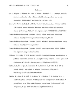 PM2.5 AND ASTHMA IN KENT COUNTY, MI 16
References
Bui, D., Burgess, J., Matheson, M., Erbas, B., Perret, J., Morrison, S., . . . Dharmage, S. (2013).
Ambient wood smoke, traffic pollution and adult asthma prevalence and severity.
Respirology, 2013(February). http://doi.org/10.1111/resp.12108
Canova, C., Dunster, C., Kelly, F. J., Minelli, C., Shah, P. L., Caneja, C., . . . Burney, P. (2012).
PM10-induced hospital admissions for asthma and chronic obstructive pulmonary
disease. Epidemiology, 23(4), 607–615. http://doi.org/10.1097/EDE.0b013e3182572563
Centers for Disease Control and Prevention. (2015a). Asthma: Most recent asthma data.
Retrieved from http://www.cdc.gov/asthma/most_recent_data.htm
Centers for Disease Control and Prevention. (2015b). Behavioral risk factor surveillance system.
Retrieved from http://www.cdc.gov/brfss/
Centers for Disease Control and Prevention. (2015c). Learn how to control asthma. Retrieved
from http://www.cdc.gov/asthma/faqs.htm
Delamater, P. L., Finley, A. O., & Banerjee, S. (2012). An analysis of asthma hospitalizations, air
pollution, and weather conditions in Los Angeles County, California. Science of the Total
Environment, 425, 110–118. http://doi.org/10.1016/j.scitotenv.2012.02.015
Delfino, R. J., Wu, J., Tjoa, T., Gullesserian, S. K., Nickerson, B., & Gillen, D. L. (2014).
Asthma morbidity and ambient air pollution. Epidemiology, 25(1), 48–57.
http://doi.org/10.1097/EDE.0000000000000016
Girardot, S. P., Ryan, P. B., Smith, S. M., Davis, W. T., Hamilton, C. B., Obenour, R. A., …
Reed, G. D. (2006). Ozone and PM2.5 exposure and acute pulmonary health effects: A
study of hikers in the Great Smoky Mountains national park. Environmental Health
Perspectives, 114(7), 1044–1052. http://doi.org/10.1289/ehp.8637
 