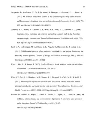 PM2.5 AND ASTHMA IN KENT COUNTY, MI 17
Jacquemin, B., Kauffmann, F., Pin, I., Le Moual, N., Bousquet, J., Gormand, F., . . . Siroux, V.
(2012). Air pollution and asthma control in the Epidemiological study on the Genetics
and Environment of Asthma. Journal of Epidemiology & Community Health, 66(9), 796–
802. http://doi.org/10.1136/jech.2010.130229
Johnston, F. H., Webby, R. J., Pilotto, L. S., Bailie, R. S., Parry, D. L., & Halpin, S. J. (2006).
Vegetation fires, particulate air pollution and asthma: A panel study in the Australian
monsoon tropics. International Journal of Environmental Health Research, 16(6), 391–
404. http://doi.org/10.1080/09603120601093642
Keet, C. A., McCormack, M. C., Pollack, C. E., Peng, R. D., McGowan, E., & Matsui, E. C.
(2015). Neighborhood poverty, urban residence, race/ethnicity, and asthma: Rethinking the
inner-city asthma epidemic. Journal of Allergy and Clinical Immunology, 135(3), 655–662.
http://doi.org/10.1016/j.jaci.2014.11.022
Kim, J., Kim, H., & Kweon, J. (2015). Hourly differences in air pollution on the risk of asthma
exacerbation. Environmental Pollution, 203, 15–21.
http://doi.org/10.1016/j.envpol.2015.03.040
Kim, S. Y., Peel, J. L., Hannigan, M. P., Dutton, S. J., Sheppard, L., Clark, M. L., & Vedal, S.
(2012). The temporal lag structure of short-term associations of fine particulate matter
chemical constituents and cardiovascular and respiratory hospitalizations. Environmental
Health Perspectives, 120(8), 1094–1099. http://doi.org/10.1289/ehp.1104721
Laurent, O., Pedrono, G., Segala, C., Filleul, L., Havard, S., Deguen, S., . . . Bard, D. (2008). Air
pollution, asthma attacks, and socioeconomic deprivation: A small-area case-crossover
study. American Journal of Epidemiology, 168(1), 58–65.
http://doi.org/10.1093/aje/kwn087
 