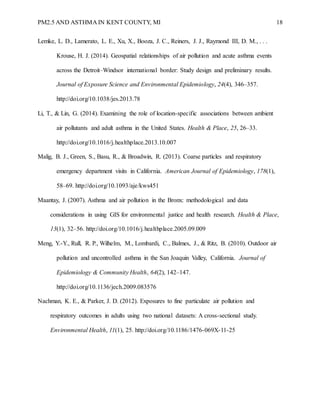 PM2.5 AND ASTHMA IN KENT COUNTY, MI 18
Lemke, L. D., Lamerato, L. E., Xu, X., Booza, J. C., Reiners, J. J., Raymond III, D. M., . . .
Krouse, H. J. (2014). Geospatial relationships of air pollution and acute asthma events
across the Detroit–Windsor international border: Study design and preliminary results.
Journal of Exposure Science and Environmental Epidemiology, 24(4), 346–357.
http://doi.org/10.1038/jes.2013.78
Li, T., & Lin, G. (2014). Examining the role of location-specific associations between ambient
air pollutants and adult asthma in the United States. Health & Place, 25, 26–33.
http://doi.org/10.1016/j.healthplace.2013.10.007
Malig, B. J., Green, S., Basu, R., & Broadwin, R. (2013). Coarse particles and respiratory
emergency department visits in California. American Journal of Epidemiology, 178(1),
58–69. http://doi.org/10.1093/aje/kws451
Maantay, J. (2007). Asthma and air pollution in the Bronx: methodological and data
considerations in using GIS for environmental justice and health research. Health & Place,
13(1), 32–56. http://doi.org/10.1016/j.healthplace.2005.09.009
Meng, Y.-Y., Rull, R. P., Wilhelm, M., Lombardi, C., Balmes, J., & Ritz, B. (2010). Outdoor air
pollution and uncontrolled asthma in the San Joaquin Valley, California. Journal of
Epidemiology & Community Health, 64(2), 142–147.
http://doi.org/10.1136/jech.2009.083576
Nachman, K. E., & Parker, J. D. (2012). Exposures to fine particulate air pollution and
respiratory outcomes in adults using two national datasets: A cross-sectional study.
Environmental Health, 11(1), 25. http://doi.org/10.1186/1476-069X-11-25
 