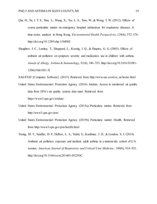PM2.5 AND ASTHMA IN KENT COUNTY, MI 19
Qiu, H., Yu, I. T. S., Tian, L., Wang, X., Tse, L. A., Tam, W., & Wong, T. W. (2012). Effects of
coarse particulate matter on emergency hospital admissions for respiratory diseases: A
time-series analysis in Hong Kong. Environmental Health Perspectives, 120(4), 572–576.
http://doi.org/10.1289/ehp.1104002
Slaughter, J. C., Lumley, T., Sheppard, L., Koenig, J. Q., & Shapiro, G. G. (2003). Effects of
ambient air pollution on symptom severity and medication use in children with asthma.
Annals of Allergy, Asthma & Immunology, 91(4), 346–353. http://doi.org/10.1016/S1081-
1206(10)61681-X
SAS/STAT [Computer Software]. (2015). Retrieved from http://www.sas.com/en_us/home.html
United States Environmental Protection Agency. (2016). Airdata: Access to monitored air quality
data from EPA’s air quality system data mart. Retrieved from
https://www3.epa.gov/airdata/
United States Environmental Protection Agency. (2015a). Particulate matter. Retrieved from
http://www3.epa.gov/pm/
United States Environmental Protection Agency. (2015b). Particulate matter: Health. Retrieved
from http://www3.epa.gov/pm/health.html
Young, M. T., Sandler, D. P., DeRoo, L. A., Vedal, S., Kaufman, J. D., & London, S. J. (2014).
Ambient air pollution exposure and incident adult asthma in a nationwide cohort of U.S.
women. American Journal of Respiratory and Critical Care Medicine, 190(8), 914–921.
http://doi.org/10.1164/rccm.201403-0525OC
 