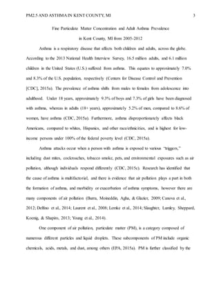 PM2.5 AND ASTHMA IN KENT COUNTY, MI 3
Fine Particulate Matter Concentration and Adult Asthma Prevalence
in Kent County, MI from 2005-2012
Asthma is a respiratory disease that affects both children and adults, across the globe.
According to the 2013 National Health Interview Survey, 16.5 million adults, and 6.1 million
children in the United States (U.S.) suffered from asthma. This equates to approximately 7.0%
and 8.3% of the U.S. population, respectively (Centers for Disease Control and Prevention
[CDC], 2015a). The prevalence of asthma shifts from males to females from adolescence into
adulthood. Under 18 years, approximately 9.3% of boys and 7.3% of girls have been diagnosed
with asthma, whereas in adults (18+ years), approximately 5.2% of men, compared to 8.6% of
women, have asthma (CDC, 2015a). Furthermore, asthma disproportionately affects black
Americans, compared to whites, Hispanics, and other race/ethnicities, and is highest for low-
income persons under 100% of the federal poverty level (CDC, 2015a).
Asthma attacks occur when a person with asthma is exposed to various “triggers,”
including dust mites, cockroaches, tobacco smoke, pets, and environmental exposures such as air
pollution, although individuals respond differently (CDC, 2015c). Research has identified that
the cause of asthma is multifactorial, and there is evidence that air pollution plays a part in both
the formation of asthma, and morbidity or exacerbation of asthma symptoms, however there are
many components of air pollution (Burra, Moineddin, Agha, & Glazier, 2009; Canova et al.,
2012; Delfino et al., 2014; Laurent et al., 2008; Lemke et al., 2014; Slaughter, Lumley, Sheppard,
Koenig, & Shapiro, 2013; Young et al., 2014).
One component of air pollution, particulate matter (PM), is a category composed of
numerous different particles and liquid droplets. These subcomponents of PM include organic
chemicals, acids, metals, and dust, among others (EPA, 2015a). PM is further classified by the
 