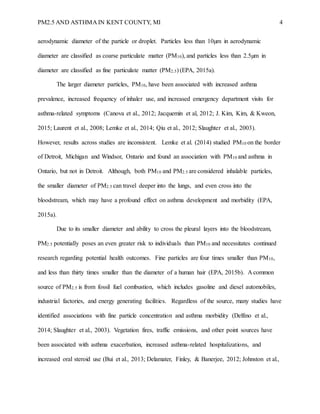 PM2.5 AND ASTHMA IN KENT COUNTY, MI 4
aerodynamic diameter of the particle or droplet. Particles less than 10µm in aerodynamic
diameter are classified as coarse particulate matter (PM10), and particles less than 2.5µm in
diameter are classified as fine particulate matter (PM2.5) (EPA, 2015a).
The larger diameter particles, PM10, have been associated with increased asthma
prevalence, increased frequency of inhaler use, and increased emergency department visits for
asthma-related symptoms (Canova et al., 2012; Jacquemin et al, 2012; J. Kim, Kim, & Kweon,
2015; Laurent et al., 2008; Lemke et al., 2014; Qiu et al., 2012; Slaughter et al., 2003).
However, results across studies are inconsistent. Lemke et al. (2014) studied PM10 on the border
of Detroit, Michigan and Windsor, Ontario and found an association with PM10 and asthma in
Ontario, but not in Detroit. Although, both PM10 and PM2.5 are considered inhalable particles,
the smaller diameter of PM2.5 can travel deeper into the lungs, and even cross into the
bloodstream, which may have a profound effect on asthma development and morbidity (EPA,
2015a).
Due to its smaller diameter and ability to cross the pleural layers into the bloodstream,
PM2.5 potentially poses an even greater risk to individuals than PM10 and necessitates continued
research regarding potential health outcomes. Fine particles are four times smaller than PM10,
and less than thirty times smaller than the diameter of a human hair (EPA, 2015b). A common
source of PM2.5 is from fossil fuel combustion, which includes gasoline and diesel automobiles,
industrial factories, and energy generating facilities. Regardless of the source, many studies have
identified associations with fine particle concentration and asthma morbidity (Delfino et al.,
2014; Slaughter et al., 2003). Vegetation fires, traffic emissions, and other point sources have
been associated with asthma exacerbation, increased asthma-related hospitalizations, and
increased oral steroid use (Bui et al., 2013; Delamater, Finley, & Banerjee, 2012; Johnston et al.,
 