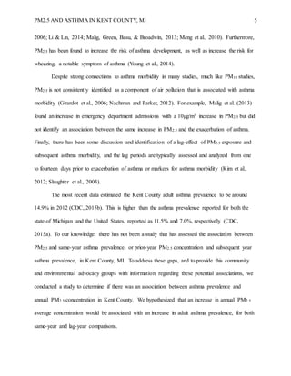 PM2.5 AND ASTHMA IN KENT COUNTY, MI 5
2006; Li & Lin, 2014; Malig, Green, Basu, & Broadwin, 2013; Meng et al., 2010). Furthermore,
PM2.5 has been found to increase the risk of asthma development, as well as increase the risk for
wheezing, a notable symptom of asthma (Young et al., 2014).
Despite strong connections to asthma morbidity in many studies, much like PM10 studies,
PM2.5 is not consistently identified as a component of air pollution that is associated with asthma
morbidity (Girardot et al., 2006; Nachman and Parker, 2012). For example, Malig et al. (2013)
found an increase in emergency department admissions with a 10µg/m3 increase in PM2.5 but did
not identify an association between the same increase in PM2.5 and the exacerbation of asthma.
Finally, there has been some discussion and identification of a lag-effect of PM2.5 exposure and
subsequent asthma morbidity, and the lag periods are typically assessed and analyzed from one
to fourteen days prior to exacerbation of asthma or markers for asthma morbidity (Kim et al.,
2012; Slaughter et al., 2003).
The most recent data estimated the Kent County adult asthma prevalence to be around
14.9% in 2012 (CDC, 2015b). This is higher than the asthma prevalence reported for both the
state of Michigan and the United States, reported as 11.5% and 7.0%, respectively (CDC,
2015a). To our knowledge, there has not been a study that has assessed the association between
PM2.5 and same-year asthma prevalence, or prior-year PM2.5 concentration and subsequent year
asthma prevalence, in Kent County, MI. To address these gaps, and to provide this community
and environmental advocacy groups with information regarding these potential associations, we
conducted a study to determine if there was an association between asthma prevalence and
annual PM2.5 concentration in Kent County. We hypothesized that an increase in annual PM2.5
average concentration would be associated with an increase in adult asthma prevalence, for both
same-year and lag-year comparisons.
 