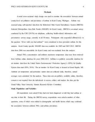 PM2.5 AND ASTHMA IN KENT COUNTY, MI 6
Methods
A serial cross-sectional study design was used to examine the association between annual
county-level air pollution and prevalence of asthma in Kent County, Michigan. Asthma was
assessed using self-reported data from the Behavioral Risk Factor Surveillance System (BRFSS)
Selected Metropolitan Area Risk Trends (SMART) for Kent County. BRFSS is an annual survey
conducted by the CDC (2015b) via telephone, collecting health-related information and
preventative service usage, currently in all 50 states. Participants who responded affirmatively to
the question: “(Ever told) you had asthma?” were considered to have prevalent asthma for this
analysis. Kent County specific SMART data was available for 2005 and 2007-2012. BRFSS
data from 2006 was unavailable for Kent County and was excluded from this analysis.
Annual PM2.5 concentration and ambient maximum temperature data were from retrieved
from AirData online database for years 2004-2012. AirData is a publicly accessible database for
air monitor data from the United States Environmental Protection Agency’s (EPA) Air Quality
System data mart (EPA, 2016). The air monitor for Kent County is located in Grand Rapids, MI.
Ambient air temperature and particulate matter data are collected daily, therefore, annual
averages were calculated for the analysis. These data sets are publicly available online, therefore,
consent is not required from the individuals to access, collect, and analyze the data, per the
Grand Valley State University Human Research Review Committee.
Study Population and Variables
All respondents were asked if they had ever been diagnosed or told they had asthma at
any time in their life. During the BRFSS survey, respondents were asked a number of other
questions, some of which were related to demographic and health factors which may confound
the association between ambient PM2.5 and asthma prevalence.
 