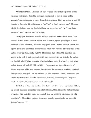 PM2.5 AND ASTHMA IN KENT COUNTY, MI 7
Asthma covariates. Additional data were collected for a number of potential asthma
prevalence confounders. Sex of the respondent was reported as male or female, and the
respondent’s age was reported in years. Respondents were asked if they had smoked at least 100
cigarettes in their entire life, and reported as “yes,” “no,” or “don’t know/not sure.” They were
asked if they had ever been told they had diabetes and reported as “yes,” “no,” “only during
pregnancy,” “don’t know/not sure,” or “refused.”
Demographic information was also collected to estimate socioeconomic status. These
variables included annual household income from all sources, highest grade or year of school
completed for each respondent, and current employment status. Annual household income was
reported into a series of stratified income brackets which were combined into three strata for this
analysis: low (<$25,000), middle ($25,000<$50,000) and high (≥$50,000). Education was
reported as the level of grade completed, which were combined into two strata for this analysis:
less than high school (highest completed education includes grade 11 or lower), or high school
graduate (completed grade 12, GED, or higher). Employment was reported in a series of
different responses, which were combined into two strata for this analysis: employed (employed
for wages or self-employed), and not employed (all other responses). Finally, respondents were
asked if they had any type of health care coverage, including government plans. Responses
included “yes,” “no,” “don’t know/not sure,” and “refused.”
Particulate matter concentration data. Daily particulate matter concentration (PM2.5),
and ambient maximum temperature were collected from AirData database for the Grand Rapids
air monitor. Fine particulate matter was collected daily and reported in micrograms per cubic
meter (µg/m3). The ambient maximum temperature was also recorded daily, and reported in
degrees Centigrade (oC).
 