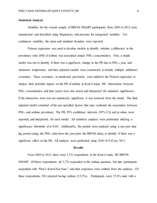 PM2.5 AND ASTHMA IN KENT COUNTY, MI 8
Statistical Analysis
Variables for the overall sample of BRFSS SMART participants from 2005 to 2012 were
summarized and described using frequencies and percents for categorical variables. For
continuous variables, the mean and standard deviation were reported.
Poisson regression was used to develop models to identify whether a difference in the
prevalence ratio (PR) of asthma was associated annual PM2.5 concentration. First, a simple
model was run to identify if there was a significant change in the PR due to PM2.5, year, and
maximum temperature, and then adjusted models were constructed to include multiple additional
covariates. These covariates, as mentioned previously, were added to the Poisson regression to
analyze their potential impact on the PR of asthma in Kent County, MI. Interactions between
PM2.5 concentration and time (year) were also tested and interpreted for statistical significance.
If the interaction term was not statistically significant, it was removed from the model. The final,
adjusted model consisted of the pre-specified factors that may confound the association between
PM2.5 and asthma prevalence. The PR, 95% confidence intervals (95% CI), and p-values were
reported, and interpreted, for each model. All statistical analyses were performed utilizing a
significance threshold of α=0.05. Additionally, the models were analyzed using a one-year time
lag period (using the PM2.5 data from the year prior the BRFSS data), to identify if there was a
significant effect on the PR. All analyses were performed using SAS v9.4 (Cary, NC).
Results
From 2005 to 2012, there were 3,721 respondents in the Kent County, MI BRFSS
SMART. Of those respondents, all 3,721 responded to the asthma question, but nine participants
responded with “Don’t Know/Not Sure,” and their responses were omitted from the analyses. Of
these respondents, 501 reported having asthma (13.5%). Participants were 37.8% male with a
 