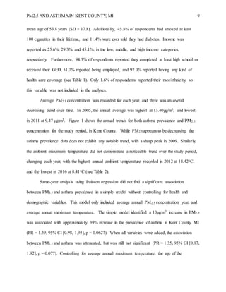PM2.5 AND ASTHMA IN KENT COUNTY, MI 9
mean age of 53.8 years (SD ± 17.8). Additionally, 45.8% of respondents had smoked at least
100 cigarettes in their lifetime, and 11.4% were ever told they had diabetes. Income was
reported as 25.6%, 29.3%, and 45.1%, in the low, middle, and high-income categories,
respectively. Furthermore, 94.3% of respondents reported they completed at least high school or
received their GED, 51.7% reported being employed, and 92.0% reported having any kind of
health care coverage (see Table 1). Only 1.6% of respondents reported their race/ethnicity, so
this variable was not included in the analyses.
Average PM2.5 concentration was recorded for each year, and there was an overall
decreasing trend over time. In 2005, the annual average was highest at 13.40µg/m3, and lowest
in 2011 at 9.47 µg/m3. Figure 1 shows the annual trends for both asthma prevalence and PM2.5
concentration for the study period, in Kent County. While PM2.5 appears to be decreasing, the
asthma prevalence data does not exhibit any notable trend, with a sharp peak in 2009. Similarly,
the ambient maximum temperature did not demonstrate a noticeable trend over the study period,
changing each year, with the highest annual ambient temperature recorded in 2012 at 18.42oC,
and the lowest in 2016 at 8.41oC (see Table 2).
Same-year analysis using Poisson regression did not find a significant association
between PM2.5 and asthma prevalence in a simple model without controlling for health and
demographic variables. This model only included average annual PM2.5 concentration, year, and
average annual maximum temperature. The simple model identified a 10µg/m3 increase in PM2.5
was associated with approximately 39% increase in the prevalence of asthma in Kent County, MI
(PR = 1.39, 95% CI [0.98, 1.95], p = 0.0627). When all variables were added, the association
between PM2.5 and asthma was attenuated, but was still not significant (PR = 1.35, 95% CI [0.97,
1.92], p = 0.077). Controlling for average annual maximum temperature, the age of the
 