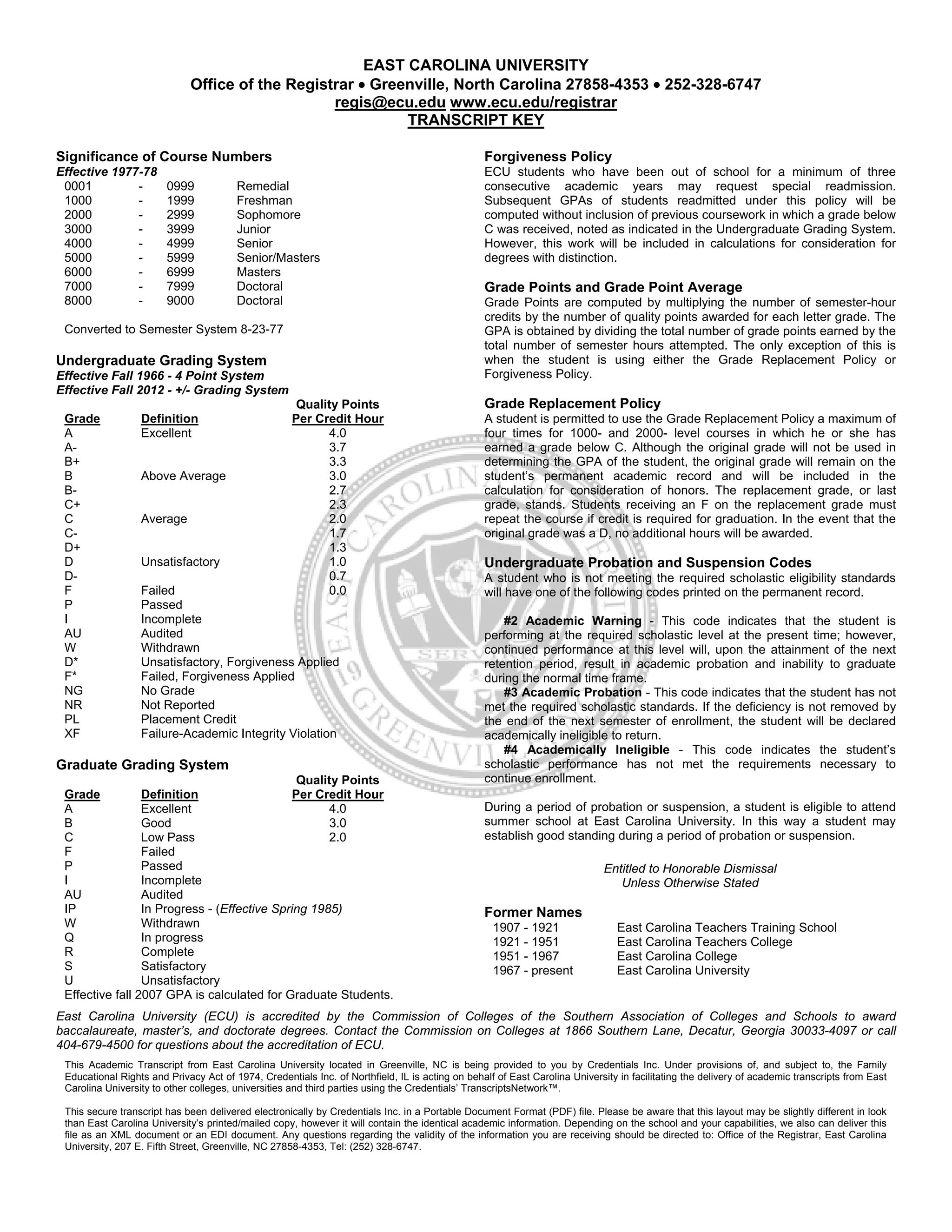EAST CAROLINA UNIVERSITY
Office of the Registrar • Greenville, North Carolina 27858-4353 • 252-328-6747
regis@ecu.edu www.ecu.edu/registrar
TRANSCRIPT KEY
Significance of Course Numbers
Effective 1977-78
0001 - 0999 Remedial
1000 - 1999 Freshman
2000 - 2999 Sophomore
3000 - 3999 Junior
4000 - 4999 Senior
5000 - 5999 Senior/Masters
6000 - 6999 Masters
7000 - 7999 Doctoral
8000 - 9000 Doctoral
Converted to Semester System 8-23-77
Undergraduate Grading System
Effective Fall 1966 - 4 Point System
Effective Fall 2012 - +/- Grading System
Grade Definition
Quality Points
Per Credit Hour
A Excellent 4.0
A- 3.7
B+ 3.3
B Above Average 3.0
B- 2.7
C+ 2.3
C Average 2.0
C- 1.7
D+ 1.3
D Unsatisfactory 1.0
D- 0.7
F Failed 0.0
P Passed
I Incomplete
AU Audited
W Withdrawn
D* Unsatisfactory, Forgiveness Applied
F* Failed, Forgiveness Applied
NG No Grade
NR Not Reported
PL Placement Credit
XF Failure-Academic Integrity Violation
Graduate Grading System
Grade Definition
Quality Points
Per Credit Hour
A Excellent 4.0
B Good 3.0
C Low Pass 2.0
F Failed
P Passed
I Incomplete
AU Audited
IP In Progress - (Effective Spring 1985)
W Withdrawn
Q In progress
R Complete
S Satisfactory
U Unsatisfactory
Effective fall 2007 GPA is calculated for Graduate Students.
Forgiveness Policy
ECU students who have been out of school for a minimum of three
consecutive academic years may request special readmission.
Subsequent GPAs of students readmitted under this policy will be
computed without inclusion of previous coursework in which a grade below
C was received, noted as indicated in the Undergraduate Grading System.
However, this work will be included in calculations for consideration for
degrees with distinction.
Grade Points and Grade Point Average
Grade Points are computed by multiplying the number of semester-hour
credits by the number of quality points awarded for each letter grade. The
GPA is obtained by dividing the total number of grade points earned by the
total number of semester hours attempted. The only exception of this is
when the student is using either the Grade Replacement Policy or
Forgiveness Policy.
Grade Replacement Policy
A student is permitted to use the Grade Replacement Policy a maximum of
four times for 1000- and 2000- level courses in which he or she has
earned a grade below C. Although the original grade will not be used in
determining the GPA of the student, the original grade will remain on the
student’s permanent academic record and will be included in the
calculation for consideration of honors. The replacement grade, or last
grade, stands. Students receiving an F on the replacement grade must
repeat the course if credit is required for graduation. In the event that the
original grade was a D, no additional hours will be awarded.
Undergraduate Probation and Suspension Codes
A student who is not meeting the required scholastic eligibility standards
will have one of the following codes printed on the permanent record.
#2 Academic Warning - This code indicates that the student is
performing at the required scholastic level at the present time; however,
continued performance at this level will, upon the attainment of the next
retention period, result in academic probation and inability to graduate
during the normal time frame.
#3 Academic Probation - This code indicates that the student has not
met the required scholastic standards. If the deficiency is not removed by
the end of the next semester of enrollment, the student will be declared
academically ineligible to return.
#4 Academically Ineligible - This code indicates the student’s
scholastic performance has not met the requirements necessary to
continue enrollment.
During a period of probation or suspension, a student is eligible to attend
summer school at East Carolina University. In this way a student may
establish good standing during a period of probation or suspension.
Entitled to Honorable Dismissal
Unless Otherwise Stated
Former Names
1907 - 1921 East Carolina Teachers Training School
1921 - 1951 East Carolina Teachers College
1951 - 1967 East Carolina College
1967 - present East Carolina University
East Carolina University (ECU) is accredited by the Commission of Colleges of the Southern Association of Colleges and Schools to award
baccalaureate, master’s, and doctorate degrees. Contact the Commission on Colleges at 1866 Southern Lane, Decatur, Georgia 30033-4097 or call
404-679-4500 for questions about the accreditation of ECU.
This Academic Transcript from East Carolina University located in Greenville, NC is being provided to you by Credentials Inc. Under provisions of, and subject to, the Family
Educational Rights and Privacy Act of 1974, Credentials Inc. of Northfield, IL is acting on behalf of East Carolina University in facilitating the delivery of academic transcripts from East
Carolina University to other colleges, universities and third parties using the Credentials’ TranscriptsNetwork™.
This secure transcript has been delivered electronically by Credentials Inc. in a Portable Document Format (PDF) file. Please be aware that this layout may be slightly different in look
than East Carolina University’s printed/mailed copy, however it will contain the identical academic information. Depending on the school and your capabilities, we also can deliver this
file as an XML document or an EDI document. Any questions regarding the validity of the information you are receiving should be directed to: Office of the Registrar, East Carolina
University, 207 E. Fifth Street, Greenville, NC 27858-4353, Tel: (252) 328-6747.
 