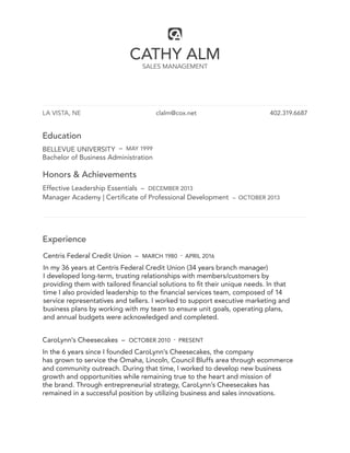 CATHY ALM
SALES MANAGEMENT
LA VISTA, NE clalm@cox.net 402.319.6687
Education
BELLEVUE UNIVERSITY – MAY 1999
Bachelor of Business Administration
Honors & Achievements
Effective Leadership Essentials – DECEMBER 2013
Manager Academy | Certificate of Professional Development – OCTOBER 2013
Experience
Centris Federal Credit Union – MARCH 1980 - APRIL 2016
In my 36 years at Centris Federal Credit Union (34 years branch manager)
I developed long-term, trusting relationships with members/customers by
providing them with tailored financial solutions to fit their unique needs. In that
time I also provided leadership to the financial services team, composed of 14
service representatives and tellers. I worked to support executive marketing and
business plans by working with my team to ensure unit goals, operating plans,
and annual budgets were acknowledged and completed.
CaroLynn’s Cheesecakes – OCTOBER 2010 - PRESENT
In the 6 years since I founded CaroLynn’s Cheesecakes, the company
has grown to service the Omaha, Lincoln, Council Bluffs area through ecommerce
and community outreach. During that time, I worked to develop new business
growth and opportunities while remaining true to the heart and mission of
the brand. Through entrepreneurial strategy, CaroLynn’s Cheesecakes has
remained in a successful position by utilizing business and sales innovations.
 