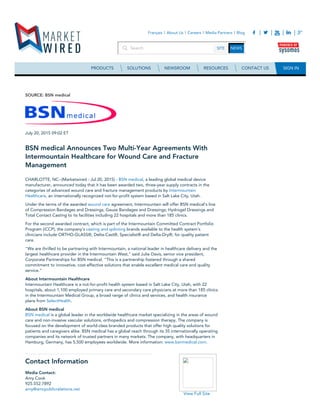 Contact Information
Media Contact:
Amy Cook
925.552.7892
amy@amcpublicrelations.net
View Full Site
SOURCE: BSN medical
July 20, 2015 09:02 ET
BSN medical Announces Two Multi-Year Agreements With
Intermountain Healthcare for Wound Care and Fracture
Management
CHARLOTTE, NC--(Marketwired - Jul 20, 2015) - BSN medical, a leading global medical device
manufacturer, announced today that it has been awarded two, three-year supply contracts in the
categories of advanced wound care and fracture management products by Intermountain
Healthcare, an internationally recognized not-for-profit system based in Salt Lake City, Utah.
Under the terms of the awarded wound care agreement, Intermountain will offer BSN medical's line
of Compression Bandages and Dressings; Gauze Bandages and Dressings; Hydrogel Dressings and
Total Contact Casting to its facilities including 22 hospitals and more than 185 clinics.
For the second awarded contract, which is part of the Intermountain Committed Contract Portfolio
Program (iCCP), the company's casting and splinting brands available to the health system's
clinicians include ORTHO-GLASS®, Delta-Cast®, Specialist® and Delta-Dry®, for quality patient
care.
"We are thrilled to be partnering with Intermountain, a national leader in healthcare delivery and the
largest healthcare provider in the Intermountain West," said Julie Davis, senior vice president,
Corporate Partnerships for BSN medical. "This is a partnership fostered through a shared
commitment to innovative, cost-effective solutions that enable excellent medical care and quality
service."
About Intermountain Healthcare
Intermountain Healthcare is a not-for-profit health system based in Salt Lake City, Utah, with 22
hospitals, about 1,100 employed primary care and secondary care physicians at more than 185 clinics
in the Intermountain Medical Group, a broad range of clinics and services, and health insurance
plans from SelectHealth.
About BSN medical
BSN medical is a global leader in the worldwide healthcare market specializing in the areas of wound
care and non-invasive vascular solutions, orthopedics and compression therapy. The company is
focused on the development of world-class branded products that offer high quality solutions for
patients and caregivers alike. BSN medical has a global reach through its 35 internationally operating
companies and its network of trusted partners in many markets. The company, with headquarters in
Hamburg, Germany, has 5,500 employees worldwide. More information: www.bsnmedical.com.
 
Search SITE NEWS
Français About Us Careers Media Partners Blog
PRODUCTS SOLUTIONS NEWSROOM RESOURCES CONTACT US SIGN IN
 