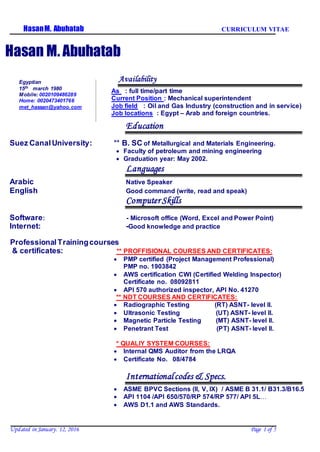CURRICULUM VITAEHasanM. Abuhatab
Updated in January. 12, 2016 Page 1 of 5
Hasan M. Abuhatab
Availability
As : full time/part time
Current Position : Mechanical superintendent
Job field : Oil and Gas Industry (construction and in service)
Job locations : Egypt – Arab and foreign countries.
Education
Suez CanalUniversity: ** B. SC of Metallurgical and Materials Engineering.
 Faculty of petroleum and mining engineering
 Graduation year: May 2002.
Languages
Arabic Native Speaker
English Good command (write, read and speak)
Computer Skills
Software: - Microsoft office (Word, Excel and Power Point)
Internet: -Good knowledge and practice
ProfessionalTrainingcourses
COURSES AND CERTIFICATES:PROFFISIONAL**:tes& certifica
 PMP certified (Project Management Professional)
PMP no. 1903842
 AWS certification CWI (Certified Welding Inspector)
Certificate no. 08092811
 API 570 authorized inspector, API No. 41270
** NDT COURSES AND CERTIFICATES:
 Radiographic Testing (RT) ASNT- level II.
 Ultrasonic Testing (UT) ASNT- level II.
 Magnetic Particle Testing (MT) ASNT- level II.
 Penetrant Test (PT) ASNT- level II.
* QUALIY SYSTEM COURSES:
 Internal QMS Auditor from the LRQA
 Certificate No. 08/4784
Internationalcodes & Specs.
 ASME BPVC Sections (II, V, IX) / ASME B 31.1/ B31.3/B16.5
 API 1104 /API 650/570/RP 574/RP 577/ API 5L…
 AWS D1.1 and AWS Standards.
Egyptian
15th march 1980
Mobile: 0020109486289
Home: 0020473401766
met_hassan@yahoo.com
 