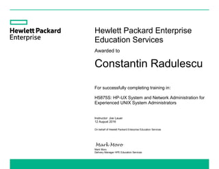 Hewlett Packard Enterprise
Education Services
Awarded to
Constantin Radulescu
For successfully completing training in:
H5875S: HP-UX System and Network Administration for
Experienced UNIX System Administrators
Instructor: Joe Lauer
12 August 2016
On behalf of Hewlett Packard Enterprise Education Services
Mark Moro
Delivery Manager HPE Education Services
 