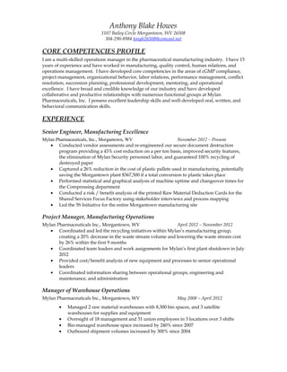 Anthony Blake Howes 
1107 Bailey Circle Morgantown, WV 26508 
304-290-8984 tonyh26508@comcast.net 
CORE COMPETENCIES PROFILE 
I am a multi-skilled operations manager in the pharmaceutical manufacturing industry. I have 15 
years of experience and have worked in manufacturing, quality control, human relations, and 
operations management. I have developed core competencies in the areas of cGMP compliance, 
project management, organizational behavior, labor relations, performance management, conflict 
resolution, succession planning, professional development, mentoring, and operational 
excellence. I have broad and credible knowledge of our industry and have developed 
collaborative and productive relationships with numerous functional groups at Mylan 
Pharmaceuticals, Inc. I possess excellent leadership skills and well-developed oral, written, and 
behavioral communication skills. 
EXPERIENCE 
Senior Engineer, Manufacturing Excellence 
Mylan Pharmaceuticals, Inc., Morgantown, WV November 2012 – Present 
· Conducted vendor assessments and re-engineered our secure document destruction 
program providing a 43% cost reduction on a per ton basis, improved security features, 
the elimination of Mylan Security personnel labor, and guaranteed 100% recycling of 
destroyed paper 
· Captured a 26% reduction in the cost of plastic pallets used in manufacturing, potentially 
saving the Morgantown plant $367,500 if a total conversion to plastic takes place 
· Performed statistical and graphical analysis of machine uptime and changeover times for 
the Compressing department 
· Conducted a risk / benefit analysis of the printed Raw Material Deduction Cards for the 
Shared Services Focus Factory using stakeholder interviews and process mapping 
· Led the 5S Initiative for the entire Morgantown manufacturing site 
Project Manager, Manufacturing Operations 
Mylan Pharmaceuticals Inc., Morgantown, WV April 2012 – November 2012 
· Coordinated and led the recycling initiatives within Mylan’s manufacturing group, 
creating a 20% decrease in the waste stream volume and lowering the waste stream cost 
by 26% within the first 9 months 
· Coordinated team leaders and work assignments for Mylan’s first plant shutdown in July 
2012 
· Provided cost/benefit analysis of new equipment and processes to senior operational 
leaders 
· Coordinated information sharing between operational groups, engineering and 
maintenance, and administration 
Manager of Warehouse Operations 
Mylan Pharmaceuticals Inc., Morgantown, WV May 2008 – April 2012 
· Managed 2 raw material warehouses with 8,300 bin spaces, and 3 satellite 
warehouses for supplies and equipment 
· Oversight of 18 management and 51 union employees in 3 locations over 3 shifts 
· Bin-managed warehouse space increased by 240% since 2007 
· Outbound shipment volumes increased by 300% since 2004 
 