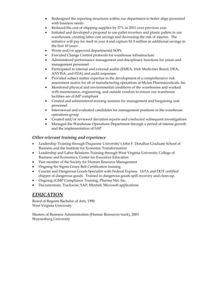 · Redesigned the reporting structures within our department to better align personnel 
with business needs 
· Reduced the cost of shipping supplies by 37% in 2011 over previous year 
· Initiated and developed a proposal to use pallet inverters and plastic pallets in our 
warehouses, creating labor cost savings and decreasing the risk of injuries. The 
initiative will pay for itself in year 4 and capture $1.9 million in additional savings in 
the first 10 years 
· Wrote and/or approved departmental SOPs 
· Executed Change Control protocols for warehouse infrastructure 
· Administered performance management and disciplinary functions for union and 
management personnel 
· Participated in internal and external audits (EMEA, Irish Medicines Board, DEA, 
ANVISA, and FDA) and audit responses 
· Provided subject matter expertise in the development of a comprehensive risk 
assessment matrix for all of manufacturing operations at Mylan Pharmaceuticals, Inc. 
· Monitored physical and environmental conditions of the warehouses and worked 
with maintenance, engineering, and outside vendors to ensure our warehouse 
facilities are cGMP compliant 
· Created and administered training sessions for management and bargaining unit 
personnel 
· Interviewed and evaluated candidates for management positions in the warehouse 
operations group 
· Created and/or reviewed deviation reports and conducted subsequent investigations 
· Managed the Warehouse Operations Department through a period of intense growth 
and the implementation of SAP 
Other relevant training and experience 
· Leadership Training through Duquesne University’s John F. Donahue Graduate School of 
Business and the Institute for Economic Transformation 
· Leadership and Labor Relations Training through West Virginia University College of 
Business and Economics, Center for Executive Education 
· Past member of the Society for Human Resource Management 
· Ongoing Six Sigma Green Belt Certification training 
· Courier and Dangerous Goods Specialist with Federal Express. IATA and DOT certified 
shipper of dangerous goods. Trained in dangerous goods spill recovery and clean-up. 
· Ongoing cGMP Compliance Training, Pharma Net. Inc. 
· Documentum, Trackwise, SAP, Minitab, Microsoft applications 
EDUCATION 
Board of Regents Bachelor of Arts, 1990 
West Virginia University 
Masters of Business Administration (Human Resources track), 2003 
Waynesburg University 
