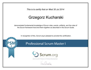 This is to certify that on
demonstrated fundamental knowledge of Scrum roles, events, artifacts, and the rules of
the Scrum framework that bind them together as described in the Scrum Guide.
In recognition of this, Scrum.org is pleased to provide this certification.
Professional Scrum Master I
Wed 30 Jul 2014
Grzegorz Kucharski
 