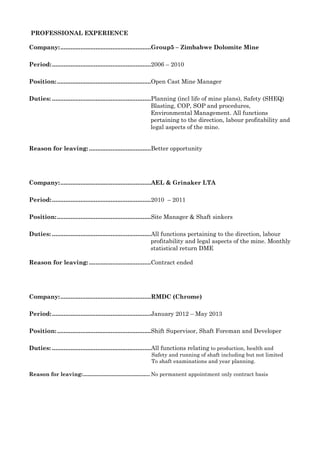 PROFESSIONAL EXPERIENCE
Company:......................................................Group5 – Zimbabwe Dolomite Mine
Period:...........................................................2006 – 2010
Position:........................................................Open Cast Mine Manager
Duties: ...........................................................Planning (incl life of mine plans), Safety (SHEQ)
Blasting, COP, SOP and procedures,
Environmental Management. All functions
pertaining to the direction, labour profitability and
legal aspects of the mine.
Reason for leaving:.....................................Better opportunity
Company:......................................................AEL & Grinaker LTA
Period:...........................................................2010 – 2011
Position:........................................................Site Manager & Shaft sinkers
Duties: ...........................................................All functions pertaining to the direction, labour
profitability and legal aspects of the mine. Monthly
statistical return DME
Reason for leaving:.....................................Contract ended
Company:......................................................RMDC (Chrome)
Period:...........................................................January 2012 – May 2013
Position:........................................................Shift Supervisor, Shaft Foreman and Developer
Duties: ...........................................................All functions relating to production, health and
Safety and running of shaft including but not limited
To shaft examinations and year planning.
Reason for leaving:............................................. No permanent appointment only contract basis
 