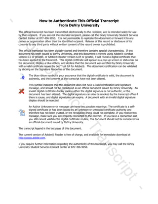 How to Authenticate This Official Transcript
From DeVry University
This official transcript has been transmitted electronically to the recipient, and is intended solely for use
by that recipient. If you are not the intended recipient, please call the DeVry University Student Services
Contact Center at 877-496-9050. It is not permissible to replicate this document or forward it to any
person or organization other than the identified recipient. Release of this record or disclosure of its
contents to any third party without written consent of the record owner is prohibited.
This official transcript has been digitally signed and therefore contains special characteristics. If this
document has been issued by DeVry University, and this document is viewed using Adobe® Acrobat
version 6.0 or greater, or Adobe® Reader version 6.04 or greater, it will reveal a digital certificate that
has been applied to the transcript. This digital certificate will appear in a pop-up screen or status bar on
the document, display a blue ribbon, and declare that the document was certified by DeVry University
with a valid certificate issued by GeoTrust CA for Adobe®. This document certification can be validated
by clicking on the Signature Properties of the document.
The blue ribbon symbol is your assurance that the digital certificate is valid, the document is
authentic, and the contents of the transcript have not been altered.
This symbol indicates that this document does not have a valid certification and signature
message, and should not be considered as an official document issued by DeVry University. An
invalid digital certificate display means either the digital signature is not authentic, or the
document has been altered. The digital signature can also be revoked by the transcript office if
there is cause, and digital signatures can expire. A document with an invalid digital signature
display should be rejected.
An Author Unknown error message can have two possible meanings: The certificate is a self-
signed certificate or has been issued by an unknown or untrusted certificate authority and
therefore has not been trusted, or the revocation check could not complete. If you receive this
message, make sure you are properly connected to the internet. If you have a connection and
you still cannot validate the digital certificate on-line, this document should not be considered as
an official document issued by DeVry University.
The transcript legend is the last page of this document.
The current version of Adobe® Reader is free of charge, and available for immediate download at
http://www.adobe.com.
If you require further information regarding the authenticity of this transcript, you may call the DeVry
University Student Services Contact Center at 877-496-9050.
-
CopyofOfficialTranscript
-
 