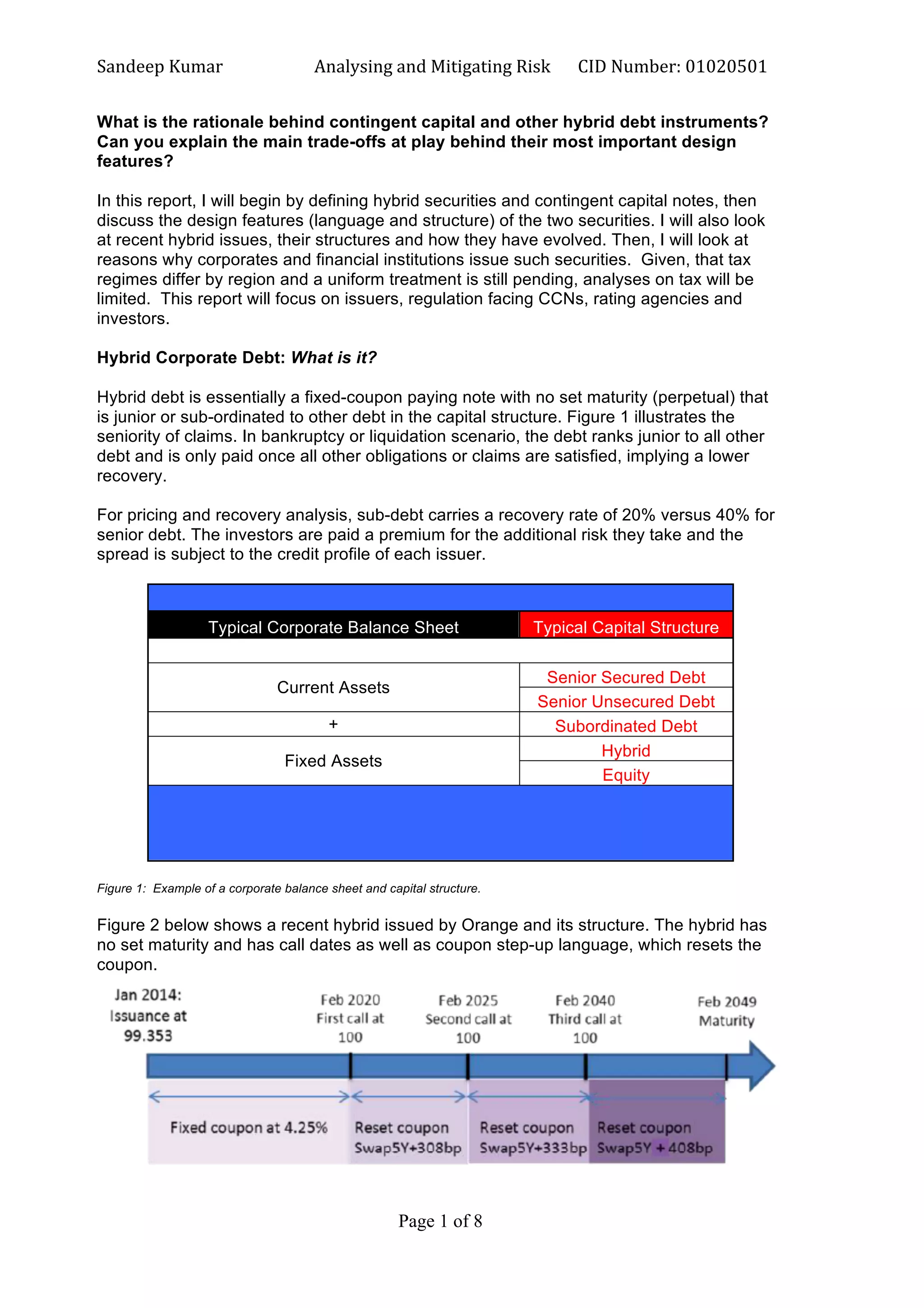 Sandeep	
  Kumar	
  	
   Analysing	
  and	
  Mitigating	
  Risk	
   CID	
  Number:	
  01020501	
  
Page 1 of 8	
  
	
  
What is the rationale behind contingent capital and other hybrid debt instruments?
Can you explain the main trade-offs at play behind their most important design
features?
In this report, I will begin by defining hybrid securities and contingent capital notes, then
discuss the design features (language and structure) of the two securities. I will also look
at recent hybrid issues, their structures and how they have evolved. Then, I will look at
reasons why corporates and financial institutions issue such securities. Given, that tax
regimes differ by region and a uniform treatment is still pending, analyses on tax will be
limited. This report will focus on issuers, regulation facing CCNs, rating agencies and
investors.
Hybrid Corporate Debt: What is it?
Hybrid debt is essentially a fixed-coupon paying note with no set maturity (perpetual) that
is junior or sub-ordinated to other debt in the capital structure. Figure 1 illustrates the
seniority of claims. In bankruptcy or liquidation scenario, the debt ranks junior to all other
debt and is only paid once all other obligations or claims are satisfied, implying a lower
recovery.
For pricing and recovery analysis, sub-debt carries a recovery rate of 20% versus 40% for
senior debt. The investors are paid a premium for the additional risk they take and the
spread is subject to the credit profile of each issuer.
Typical Corporate Balance Sheet Typical Capital Structure
Current Assets
Senior Secured Debt
Senior Unsecured Debt
+ Subordinated Debt
Fixed Assets
Hybrid
Equity
Figure 1: Example of a corporate balance sheet and capital structure.
Figure 2 below shows a recent hybrid issued by Orange and its structure. The hybrid has
no set maturity and has call dates as well as coupon step-up language, which resets the
coupon.
 