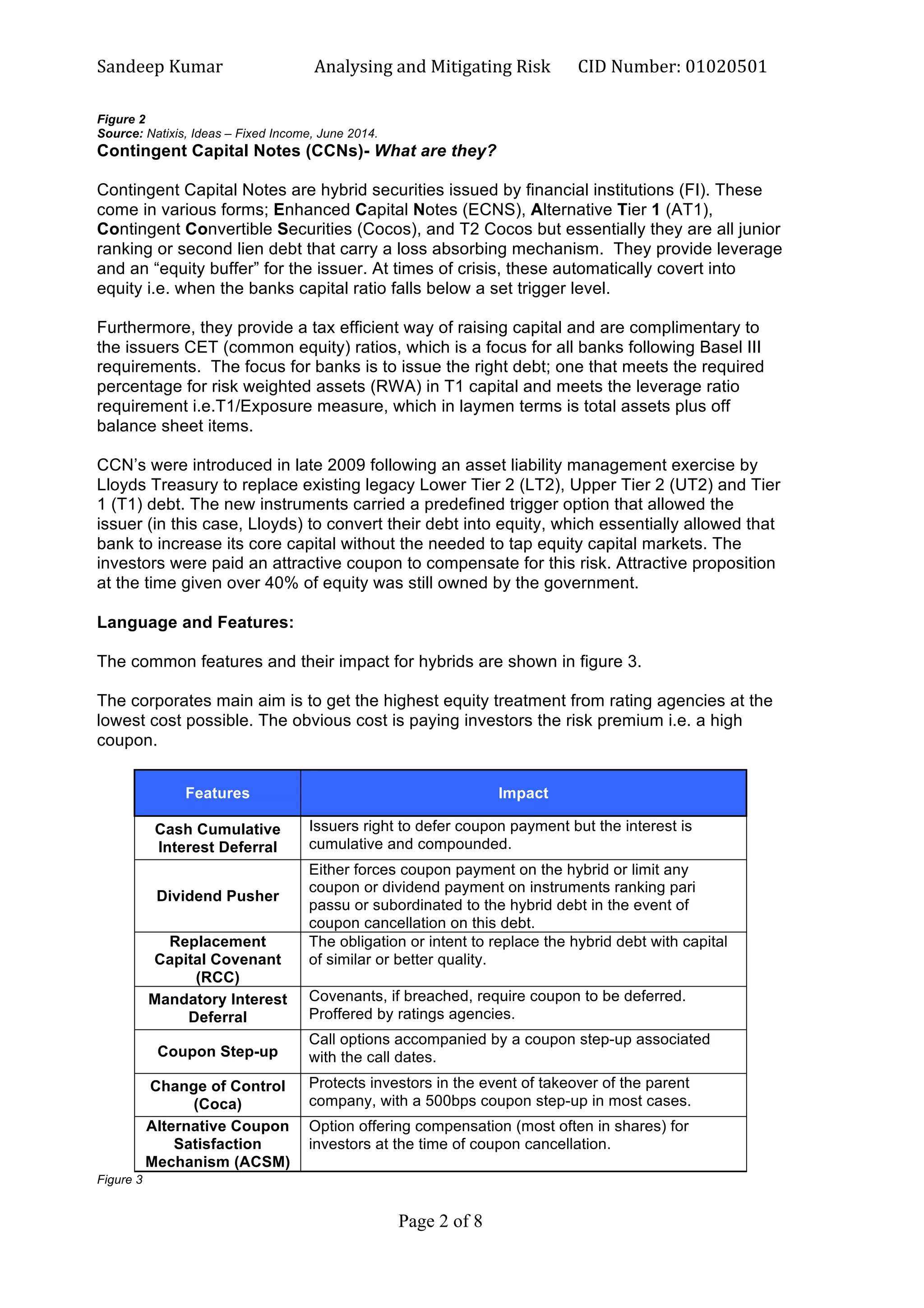 Sandeep	
  Kumar	
  	
   Analysing	
  and	
  Mitigating	
  Risk	
   CID	
  Number:	
  01020501	
  
Page 2 of 8	
  
	
  
Figure 2
Source: Natixis, Ideas – Fixed Income, June 2014.
Contingent Capital Notes (CCNs)- What are they?
Contingent Capital Notes are hybrid securities issued by financial institutions (FI). These
come in various forms; Enhanced Capital Notes (ECNS), Alternative Tier 1 (AT1),
Contingent Convertible Securities (Cocos), and T2 Cocos but essentially they are all junior
ranking or second lien debt that carry a loss absorbing mechanism. They provide leverage
and an “equity buffer” for the issuer. At times of crisis, these automatically covert into
equity i.e. when the banks capital ratio falls below a set trigger level.
Furthermore, they provide a tax efficient way of raising capital and are complimentary to
the issuers CET (common equity) ratios, which is a focus for all banks following Basel III
requirements. The focus for banks is to issue the right debt; one that meets the required
percentage for risk weighted assets (RWA) in T1 capital and meets the leverage ratio
requirement i.e.T1/Exposure measure, which in laymen terms is total assets plus off
balance sheet items.
CCN’s were introduced in late 2009 following an asset liability management exercise by
Lloyds Treasury to replace existing legacy Lower Tier 2 (LT2), Upper Tier 2 (UT2) and Tier
1 (T1) debt. The new instruments carried a predefined trigger option that allowed the
issuer (in this case, Lloyds) to convert their debt into equity, which essentially allowed that
bank to increase its core capital without the needed to tap equity capital markets. The
investors were paid an attractive coupon to compensate for this risk. Attractive proposition
at the time given over 40% of equity was still owned by the government.
Language and Features:
The common features and their impact for hybrids are shown in figure 3.
The corporates main aim is to get the highest equity treatment from rating agencies at the
lowest cost possible. The obvious cost is paying investors the risk premium i.e. a high
coupon.
Features Impact
Cash Cumulative
Interest Deferral
Issuers right to defer coupon payment but the interest is
cumulative and compounded.
Dividend Pusher
Either forces coupon payment on the hybrid or limit any
coupon or dividend payment on instruments ranking pari
passu or subordinated to the hybrid debt in the event of
coupon cancellation on this debt.
Replacement
Capital Covenant
(RCC)
The obligation or intent to replace the hybrid debt with capital
of similar or better quality.
Mandatory Interest
Deferral
Covenants, if breached, require coupon to be deferred.
Proffered by ratings agencies.
Coupon Step-up
Call options accompanied by a coupon step-up associated
with the call dates.
Change of Control
(Coca)
Protects investors in the event of takeover of the parent
company, with a 500bps coupon step-up in most cases.
Alternative Coupon
Satisfaction
Mechanism (ACSM)
Option offering compensation (most often in shares) for
investors at the time of coupon cancellation.
Figure 3
 