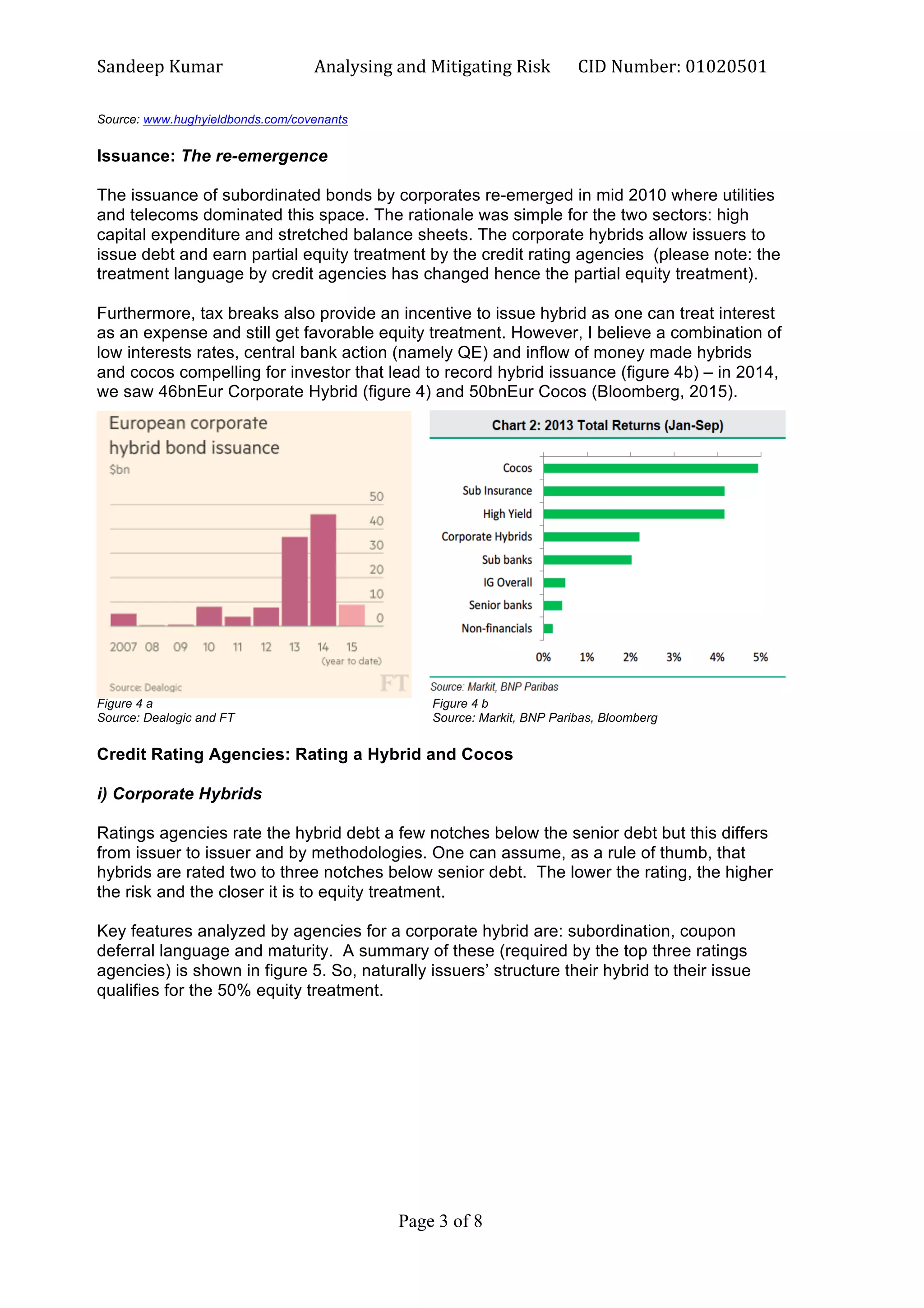 Sandeep	
  Kumar	
  	
   Analysing	
  and	
  Mitigating	
  Risk	
   CID	
  Number:	
  01020501	
  
Page 3 of 8	
  
	
  
Source: www.hughyieldbonds.com/covenants
Issuance: The re-emergence
The issuance of subordinated bonds by corporates re-emerged in mid 2010 where utilities
and telecoms dominated this space. The rationale was simple for the two sectors: high
capital expenditure and stretched balance sheets. The corporate hybrids allow issuers to
issue debt and earn partial equity treatment by the credit rating agencies (please note: the
treatment language by credit agencies has changed hence the partial equity treatment).
Furthermore, tax breaks also provide an incentive to issue hybrid as one can treat interest
as an expense and still get favorable equity treatment. However, I believe a combination of
low interests rates, central bank action (namely QE) and inflow of money made hybrids
and cocos compelling for investor that lead to record hybrid issuance (figure 4b) – in 2014,
we saw 46bnEur Corporate Hybrid (figure 4) and 50bnEur Cocos (Bloomberg, 2015).
Figure 4 a Figure 4 b
Source: Dealogic and FT Source: Markit, BNP Paribas, Bloomberg
Credit Rating Agencies: Rating a Hybrid and Cocos
i) Corporate Hybrids
Ratings agencies rate the hybrid debt a few notches below the senior debt but this differs
from issuer to issuer and by methodologies. One can assume, as a rule of thumb, that
hybrids are rated two to three notches below senior debt. The lower the rating, the higher
the risk and the closer it is to equity treatment.
Key features analyzed by agencies for a corporate hybrid are: subordination, coupon
deferral language and maturity. A summary of these (required by the top three ratings
agencies) is shown in figure 5. So, naturally issuers’ structure their hybrid to their issue
qualifies for the 50% equity treatment.
 