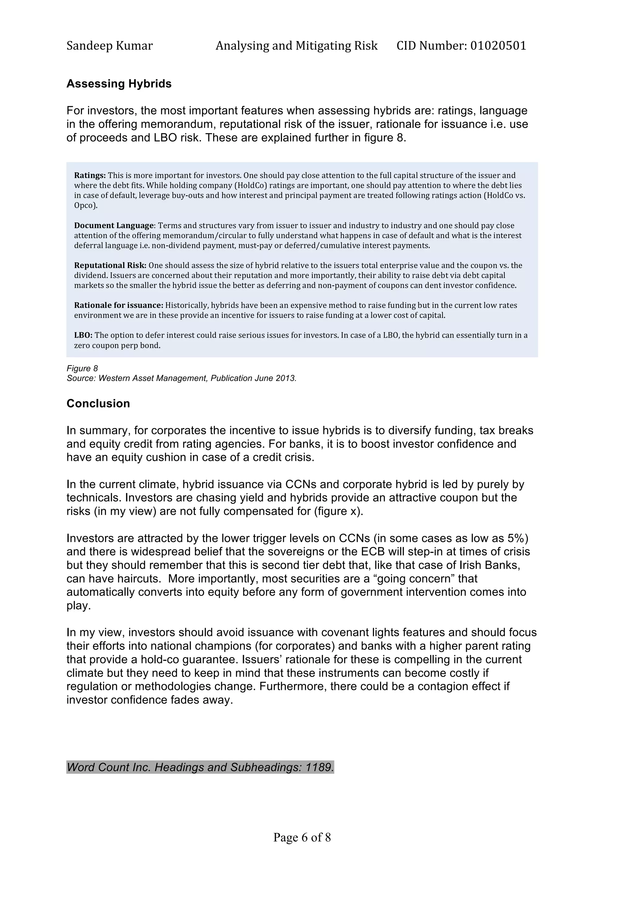 Sandeep	
  Kumar	
  	
   Analysing	
  and	
  Mitigating	
  Risk	
   CID	
  Number:	
  01020501	
  
Page 6 of 8	
  
	
  
Assessing Hybrids
For investors, the most important features when assessing hybrids are: ratings, language
in the offering memorandum, reputational risk of the issuer, rationale for issuance i.e. use
of proceeds and LBO risk. These are explained further in figure 8.
Figure 8
Source: Western Asset Management, Publication June 2013.
Conclusion
In summary, for corporates the incentive to issue hybrids is to diversify funding, tax breaks
and equity credit from rating agencies. For banks, it is to boost investor confidence and
have an equity cushion in case of a credit crisis.
In the current climate, hybrid issuance via CCNs and corporate hybrid is led by purely by
technicals. Investors are chasing yield and hybrids provide an attractive coupon but the
risks (in my view) are not fully compensated for (figure x).
Investors are attracted by the lower trigger levels on CCNs (in some cases as low as 5%)
and there is widespread belief that the sovereigns or the ECB will step-in at times of crisis
but they should remember that this is second tier debt that, like that case of Irish Banks,
can have haircuts. More importantly, most securities are a “going concern” that
automatically converts into equity before any form of government intervention comes into
play.
In my view, investors should avoid issuance with covenant lights features and should focus
their efforts into national champions (for corporates) and banks with a higher parent rating
that provide a hold-co guarantee. Issuers’ rationale for these is compelling in the current
climate but they need to keep in mind that these instruments can become costly if
regulation or methodologies change. Furthermore, there could be a contagion effect if
investor confidence fades away.
Word Count Inc. Headings and Subheadings: 1189.
Ratings:	
  This	
  is	
  more	
  important	
  for	
  investors.	
  One	
  should	
  pay	
  close	
  attention	
  to	
  the	
  full	
  capital	
  structure	
  of	
  the	
  issuer	
  and	
  
where	
  the	
  debt	
  fits.	
  While	
  holding	
  company	
  (HoldCo)	
  ratings	
  are	
  important,	
  one	
  should	
  pay	
  attention	
  to	
  where	
  the	
  debt	
  lies	
  
in	
  case	
  of	
  default,	
  leverage	
  buy-­‐outs	
  and	
  how	
  interest	
  and	
  principal	
  payment	
  are	
  treated	
  following	
  ratings	
  action	
  (HoldCo	
  vs.	
  
Opco).	
  
	
  
Document	
  Language:	
  Terms	
  and	
  structures	
  vary	
  from	
  issuer	
  to	
  issuer	
  and	
  industry	
  to	
  industry	
  and	
  one	
  should	
  pay	
  close	
  
attention	
  of	
  the	
  offering	
  memorandum/circular	
  to	
  fully	
  understand	
  what	
  happens	
  in	
  case	
  of	
  default	
  and	
  what	
  is	
  the	
  interest	
  
deferral	
  language	
  i.e.	
  non-­‐dividend	
  payment,	
  must-­‐pay	
  or	
  deferred/cumulative	
  interest	
  payments.	
  
	
  
Reputational	
  Risk:	
  One	
  should	
  assess	
  the	
  size	
  of	
  hybrid	
  relative	
  to	
  the	
  issuers	
  total	
  enterprise	
  value	
  and	
  the	
  coupon	
  vs.	
  the	
  
dividend.	
  Issuers	
  are	
  concerned	
  about	
  their	
  reputation	
  and	
  more	
  importantly,	
  their	
  ability	
  to	
  raise	
  debt	
  via	
  debt	
  capital	
  
markets	
  so	
  the	
  smaller	
  the	
  hybrid	
  issue	
  the	
  better	
  as	
  deferring	
  and	
  non-­‐payment	
  of	
  coupons	
  can	
  dent	
  investor	
  confidence.	
  	
  
	
  
Rationale	
  for	
  issuance:	
  Historically,	
  hybrids	
  have	
  been	
  an	
  expensive	
  method	
  to	
  raise	
  funding	
  but	
  in	
  the	
  current	
  low	
  rates	
  
environment	
  we	
  are	
  in	
  these	
  provide	
  an	
  incentive	
  for	
  issuers	
  to	
  raise	
  funding	
  at	
  a	
  lower	
  cost	
  of	
  capital.	
  
	
  
LBO:	
  The	
  option	
  to	
  defer	
  interest	
  could	
  raise	
  serious	
  issues	
  for	
  investors.	
  In	
  case	
  of	
  a	
  LBO,	
  the	
  hybrid	
  can	
  essentially	
  turn	
  in	
  a	
  
zero	
  coupon	
  perp	
  bond.	
  
 