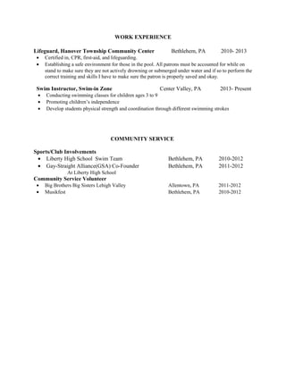 WORK EXPERIENCE 
Lifeguard, Hanover Township Community Center Bethlehem, PA 2010- 2013 
· Certified in, CPR, first-aid, and lifeguarding. 
· Establishing a safe environment for those in the pool. All patrons must be accounted for while on 
stand to make sure they are not actively drowning or submerged under water and if so to perform the 
correct training and skills I have to make sure the patron is properly saved and okay. 
Swim Instructor, Swim-in Zone Center Valley, PA 2013- Present 
· Conducting swimming classes for children ages 3 to 9 
· Promoting children’s independence 
· Develop students physical strength and coordination through different swimming strokes 
COMMUNITY SERVICE 
Sports/Club Involvements 
· Liberty High School Swim Team Bethlehem, PA 2010-2012 
· Gay-Straight Alliance(GSA) Co-Founder Bethlehem, PA 2011-2012 
At Liberty High School 
Community Service Volunteer 
· Big Brothers Big Sisters Lehigh Valley Allentown, PA 2011-2012 
· Musikfest Bethlehem, PA 2010-2012 
 