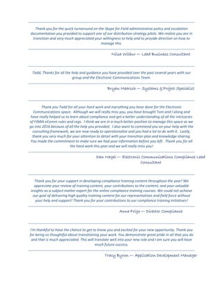 Thank you for the quick turnaround on the Skype for Field administrative policy and escalation
documentation you provided to support one of our distribution strategy pilots. We realize you are in
transition and very much appreciated your willingness to help and to provide direction on how to
manage this.
Nilsa Wilbur — Lead Business Consultant
Tadd, Thanks for all the help and guidance you have provided over the past several years with our
group and the Electronic Communications Team.
Bryan Maersch — Systems & Project Specialist
Thank you Tadd for all your hard work and everything you have done for the Electronic
Communications space. Although we will really miss you, you have brought Tom and I along and
have really helped us to learn about compliance and get a better understanding of all the intricacies
of FINRA eComm rules and regs. I think we are in a much better position to manage this space as we
go into 2016 because of all the help you provided. I also want to commend you on your help with the
consulting framework, we are now ready to operationalize and you had a lot to do with it. Lastly,
thank you very much for your attention to detail with your transition plan and knowledge sharing.
You made the commitment to make sure we had your information before you left. Thank you for all
the hard work this year and we will really miss you!
Dan Nagel — Electronic Communications Compliance Lead
Consultant
Thank you for your support in developing compliance training content throughout the year! We
appreciate your review of training content, your contributions to the content, and your valuable
insights as a subject matter expert for the online compliance training courses. We could not achieve
our goal of delivering high quality training content for our representatives and field force without
your help and support! Thank you for your contributions to our compliance training initiatives!
Anne Frigo — Director Compliance
I'm thankful to have the chance to get to know you and excited for your new opportunity. Thank you
for being so thoughtful about transitioning your work. You demonstrate great pride in all that you do
and that is much appreciated. This will translate well into your new role and I am sure you will have
much future success.
Tracy Byron — Application Development Manager
 