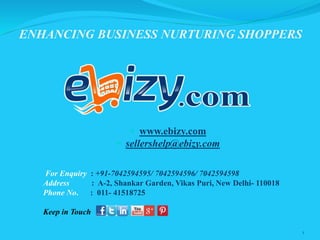 ENHANCING BUSINESS NURTURING SHOPPERS
1
 www.ebizy.com
 sellershelp@ebizy.com
For Enquiry : +91-7042594595/ 7042594596/ 7042594598
Address : A-2, Shankar Garden, Vikas Puri, New Delhi- 110018
Phone No. : 011- 41518725
Keep in Touch
 