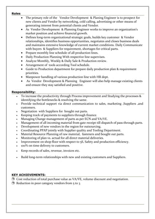 Roles
• The primary role of the Vendor Development & Planing Engineer is to prospect for
new clients and Vendor by networking, cold calling, advertising or other means of
generating interest from potential clients and Vendor.
• As Vendor Development & Planning Engineer works to improve an organization’s
market position and achieve financial growth.
• Defines long-term organizational strategic goals, builds key customer & Vendor
relationships, identifies business opportunities, negotiates and closes business deals
and maintains extensive knowledge of current market conditions. Daily Communicate
with buyers & Suppliers for requirement, shortages for critical parts.
• Prepare monthly line schedule of all production lines.
• Daily Production Planning With respective line supervises.
• Analyze Monthly, Weekly & Daily Sale & Production review.
• Arrangement of tools according Tool schedule.
• Guide to Production department for prepare daily production plan & requirement
priorities.
• Manpower handling of various production line with HR dept.
• As Vendor Development & Planning Engineer will also help manage existing clients
and ensure they stay satisfied and positive.
Responsibility:
• To increase the productivity through Process improvement and Studying the processes &
identifying the bottlenecks & resolving the same.
• Provide technical support via direct communication to sales, marketing ,Suppliers ,and
customers.
• Negotiation with Suppliers for bought out parts.
• Keeping track of payments to suppliers through finance.
• Managing Change management of parts as per ECN and VA/VE.
• Management of all incoming material from gate receipt till dispatch of pass through parts.
• Development of new vendors in the region for outsourcing.
• Coordinating PPAP jointly with Supplier quality and Tooling Department.
• Material Resource Planning of raw material, fasteners and bought out parts.
• Monitoring of plan vs. actual for all direct material deliveries.
• Improvement on shop floor with respect to 5S, Safety and production efficiency.
• 100% on time delivery to customers.
• Keep records of sales, revenue, invoices etc.
• Build long-term relationships with new and existing customers and Suppliers.
KEY ACHIEVEMENTS:
 Cost reduction of total purchase value as VA/VE, volume discount and negotiation.
 Reduction in poor category vendors from 5 to 3
 