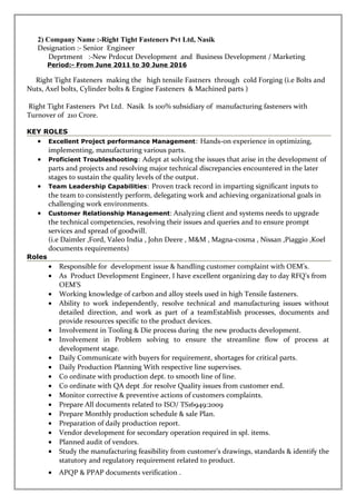 2) Company Name :-Right Tight Fasteners Pvt Ltd, Nasik
Designation :- Senior Engineer
Deprtment :-New Prdocut Development and Business Development / Marketing
Period:- From June 2011 to 30 June 2016
Right Tight Fasteners making the high tensile Fastners through cold Forging (i.e Bolts and
Nuts, Axel bolts, Cylinder bolts & Engine Fasteners & Machined parts )
Right Tight Fasteners Pvt Ltd. Nasik Is 100% subsidiary of manufacturing fasteners with
Turnover of 210 Crore.
KEY ROLES
• Excellent Project performance Management: Hands-on experience in optimizing,
implementing, manufacturing various parts.
• Proficient Troubleshooting: Adept at solving the issues that arise in the development of
parts and projects and resolving major technical discrepancies encountered in the later
stages to sustain the quality levels of the output.
• Team Leadership Capabilities: Proven track record in imparting significant inputs to
the team to consistently perform, delegating work and achieving organizational goals in
challenging work environments.
• Customer Relationship Management: Analyzing client and systems needs to upgrade
the technical competencies, resolving their issues and queries and to ensure prompt
services and spread of goodwill.
(i.e Daimler ,Ford, Valeo India , John Deere , M&M , Magna-cosma , Nissan ,Piaggio ,Koel
documents requirements)
Roles
• Responsible for development issue & handling customer complaint with OEM’s.
• As Product Development Engineer, I have excellent organizing day to day RFQ’s from
OEM’S
• Working knowledge of carbon and alloy steels used in high Tensile fasteners.
• Ability to work independently, resolve technical and manufacturing issues without
detailed direction, and work as part of a teamEstablish processes, documents and
provide resources specific to the product devices.
• Involvement in Tooling & Die process during the new products development.
• Involvement in Problem solving to ensure the streamline flow of process at
development stage.
• Daily Communicate with buyers for requirement, shortages for critical parts.
• Daily Production Planning With respective line supervises.
• Co ordinate with production dept. to smooth line of line.
• Co ordinate with QA dept .for resolve Quality issues from customer end.
• Monitor corrective & preventive actions of customers complaints.
• Prepare All documents related to ISO/ TS16949:2009
• Prepare Monthly production schedule & sale Plan.
• Preparation of daily production report.
• Vendor development for secondary operation required in spl. items.
• Planned audit of vendors.
• Study the manufacturing feasibility from customer’s drawings, standards & identify the
statutory and regulatory requirement related to product.
• APQP & PPAP documents verification .
 