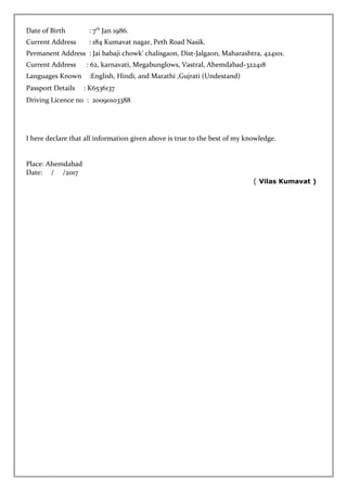 Date of Birth : 7th
Jan 1986.
Current Address : 184 Kumavat nagar, Peth Road Nasik.
Permanent Address : Jai babaji chowk’ chalisgaon, Dist-Jalgaon, Maharashtra, 424101.
Current Address : 62, karnavati, Megabunglows, Vastral, Ahemdabad-322418
Languages Known :English, Hindi, and Marathi ,Gujrati (Undestand)
Passport Details : K6536137
Driving Licence no : 20090103388
I here declare that all information given above is true to the best of my knowledge.
Place: Ahemdabad
Date: / /2017
( Vilas Kumavat )
 