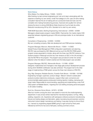 Work History
Wine Maker, Fox Valley Winery 7/2006 - 10/2014
After ﬁnishing my last contract engineering job I set out to learn winemaking with the
objective of starting my own winery. Under the tutelage of a 30+ year CA wine making
consultant I learned the art of making wine at a production level and took over the
complete wine making/manufacturing process. Improved wine quality from almost
closing the doors to wining 2009 Illinois State Governors Cup for best dry white.
Reduced manufacturing OH by 33%. Decided not to start my own winery.
PDM BOM Specialist, Sterling Engineering, International - 2/2005 - 5/2006
Managed a diesel engine program master BOM in Teamcenter, the master engine CAD
assembly between engineering groups in NX and prototype builds, for an international
customer.
Consultant, Z Engineering - 12/2002 - 12/2004
My own consulting company. Web site development and PDM services marketing.
Program Manager, Marconi, Warrenville Illinois - 7/2001 - 11/2002
Global Product Data Management PDM conﬁguration speciﬁcation and planning.
RELTEC was purchased by GEC (Marconi) and as such the RELTEC PDM system
program scope expanded to include, along with the three main RELTEC divisions, Fore
Systems based in Pittsburgh and the two main divisions of GEC in the UK and Italy. I
was the NA PM for the program. The program was just about to enter into vendor
selection when the telecom market crashed and the total program was canceled.
Program Manager, RELTEC, Warrenville Illinois - 11/1998 - 6/2001
Designed, implemented and managed a new stage gate product development process
during which ISO9000 certiﬁcation was also achieved. The program led to the initial
stage of implementing a PDM system across the three main divisions of RELTEC.
Eng. Mgr. Designer, Reliable Electric, Franklin Park Illinois - 10/1988 - 10/1998
Engineering manager, supervisor, product design. Telecom network outside plant
products (outdoor electronics enclosures, copper & ﬁber optic connectors and
environmentally sealed passive enclosures) involving injection molding, stamping and
sheet metal. Responsible for recommending, specifying and implementing a new ProE
CAD system at Reliable Electric, migrating from 2D drafting (including pencil and paper)
to 3D solids modeling.
Scot Inc, Downers Grove Illinois - 6/1974 - 9/1988
After four months running the dock I was asked to move into the small engineering
department. It was at Scot where I learned the manufacturing basics; turning, milling,
welding, inspection, etc. Experience with aerospace ordinance products manufacturing
ﬁxtures and testing design and fabrication, globe manufacturing and precision avionics
instrument motors design manufacture and testing. It was also during my time at Scot
Inc. I earned my engineering degree BSME going to night school for three years
followed by full time for two and a half years, working summers at Scot.
 