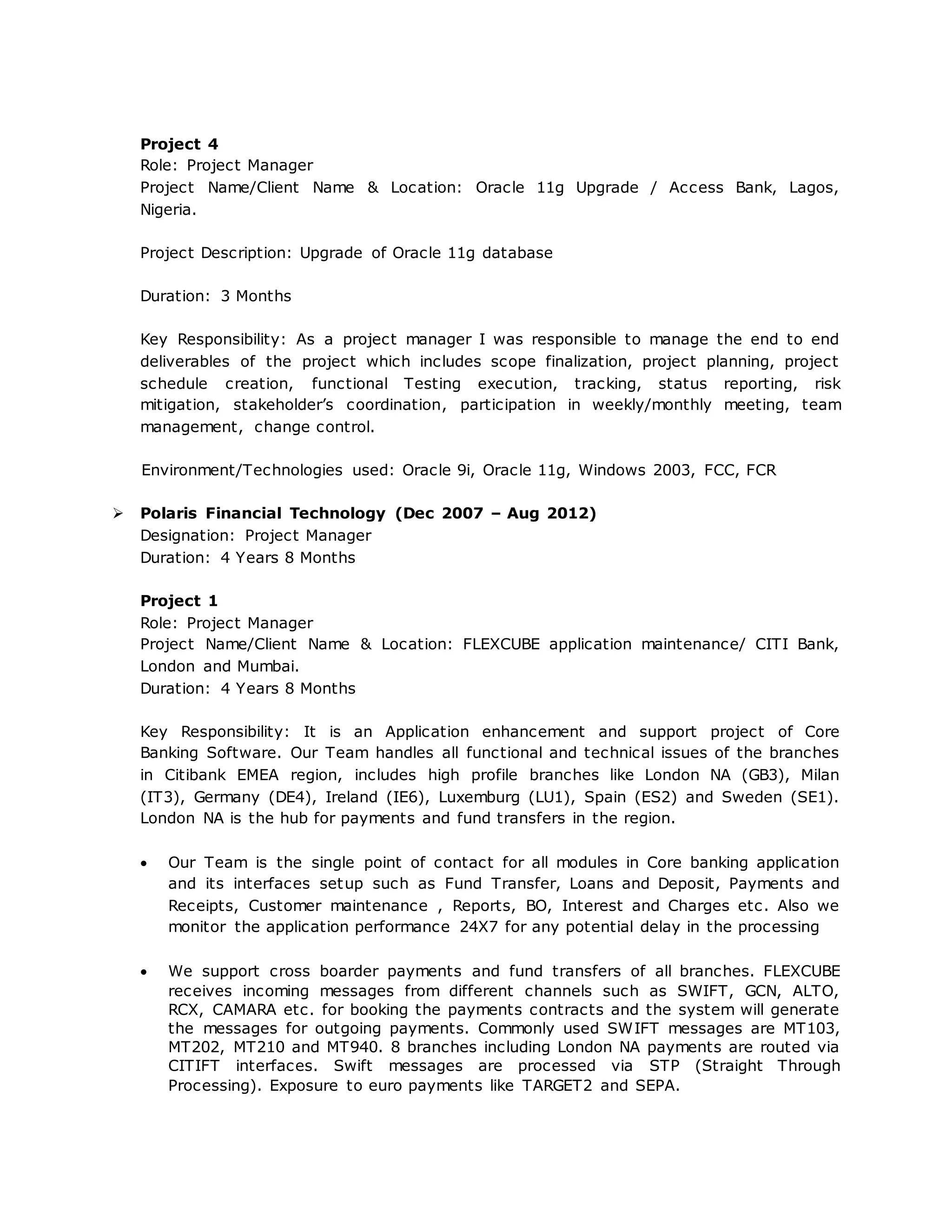 Project 4
Role: Project Manager
Project Name/Client Name & Location: Oracle 11g Upgrade / Access Bank, Lagos,
Nigeria.
Project Description: Upgrade of Oracle 11g database
Duration: 3 Months
Key Responsibility: As a project manager I was responsible to manage the end to end
deliverables of the project which includes scope finalization, project planning, project
schedule creation, functional Testing execution, tracking, status reporting, risk
mitigation, stakeholder’s coordination, participation in weekly/monthly meeting, team
management, change control.
Environment/Technologies used: Oracle 9i, Oracle 11g, Windows 2003, FCC, FCR
 Polaris Financial Technology (Dec 2007 – Aug 2012)
Designation: Project Manager
Duration: 4 Years 8 Months
Project 1
Role: Project Manager
Project Name/Client Name & Location: FLEXCUBE application maintenance/ CITI Bank,
London and Mumbai.
Duration: 4 Years 8 Months
Key Responsibility: It is an Application enhancement and support project of Core
Banking Software. Our Team handles all functional and technical issues of the branches
in Citibank EMEA region, includes high profile branches like London NA (GB3), Milan
(IT3), Germany (DE4), Ireland (IE6), Luxemburg (LU1), Spain (ES2) and Sweden (SE1).
London NA is the hub for payments and fund transfers in the region.
 Our Team is the single point of contact for all modules in Core banking application
and its interfaces setup such as Fund Transfer, Loans and Deposit, Payments and
Receipts, Customer maintenance , Reports, BO, Interest and Charges etc. Also we
monitor the application performance 24X7 for any potential delay in the processing
 We support cross boarder payments and fund transfers of all branches. FLEXCUBE
receives incoming messages from different channels such as SWIFT, GCN, ALTO,
RCX, CAMARA etc. for booking the payments contracts and the system will generate
the messages for outgoing payments. Commonly used SWIFT messages are MT103,
MT202, MT210 and MT940. 8 branches including London NA payments are routed via
CITIFT interfaces. Swift messages are processed via STP (Straight Through
Processing). Exposure to euro payments like TARGET2 and SEPA.
 