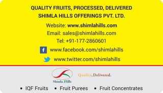 QUALITY FRUITS, PROCESSED, DELIVERED
SHIMLA HILLS OFFERINGS PVT. LTD.
Website: www.shimlahills.com
Email: sales@shimlahills.com
Tel: +91-177-2860601
www.facebook.com/shimlahills
www.twitter.com/shimlahills
Quality,
IQF Fruits Fruit Purees Fruit Concentrates
 