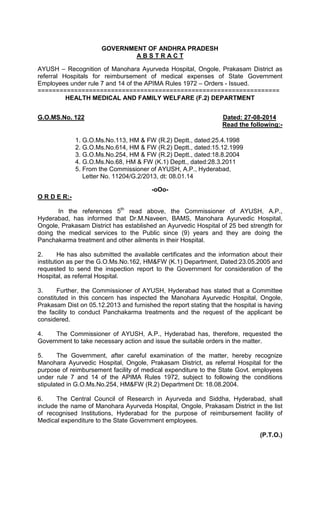 GOVERNMENT OF ANDHRA PRADESH
A B S T R A C T
AYUSH – Recognition of Manohara Ayurveda Hospital, Ongole, Prakasam District as
referral Hospitals for reimbursement of medical expenses of State Government
Employees under rule 7 and 14 of the APIMA Rules 1972 – Orders - Issued.
==================================================================
HEALTH MEDICAL AND FAMILY WELFARE (F.2) DEPARTMENT
G.O.MS.No. 122 Dated: 27-08-2014
Read the following:-
1. G.O.Ms.No.113, HM & FW (R.2) Deptt., dated:25.4.1998
2. G.O.Ms.No.614, HM & FW (R.2) Deptt., dated:15.12.1999
3. G.O.Ms.No.254, HM & FW (R.2) Deptt., dated:18.8.2004
4. G.O.Ms.No.68, HM & FW (K.1) Deptt., dated:28.3.2011
5. From the Commissioner of AYUSH, A.P., Hyderabad,
Letter No. 11204/G.2/2013, dt: 08.01.14
-oOo-
O R D E R:-
In the references 5th
read above, the Commissioner of AYUSH, A.P.,
Hyderabad, has informed that Dr.M.Naveen, BAMS, Manohara Ayurvedic Hospital,
Ongole, Prakasam District has established an Ayurvedic Hospital of 25 bed strength for
doing the medical services to the Public since (9) years and they are doing the
Panchakarma treatment and other ailments in their Hospital.
2. He has also submitted the available certificates and the information about their
institution as per the G.O.Ms.No.162, HM&FW (K.1) Department, Dated:23.05.2005 and
requested to send the inspection report to the Government for consideration of the
Hospital, as referral Hospital.
3. Further, the Commissioner of AYUSH, Hyderabad has stated that a Committee
constituted in this concern has inspected the Manohara Ayurvedic Hospital, Ongole,
Prakasam Dist on 05.12.2013 and furnished the report stating that the hospital is having
the facility to conduct Panchakarma treatments and the request of the applicant be
considered.
4. The Commissioner of AYUSH, A.P., Hyderabad has, therefore, requested the
Government to take necessary action and issue the suitable orders in the matter.
5. The Government, after careful examination of the matter, hereby recognize
Manohara Ayurvedic Hospital, Ongole, Prakasam District, as referral Hospital for the
purpose of reimbursement facility of medical expenditure to the State Govt. employees
under rule 7 and 14 of the APIMA Rules 1972, subject to following the conditions
stipulated in G.O.Ms.No.254, HM&FW (R.2) Department Dt: 18.08.2004.
6. The Central Council of Research in Ayurveda and Siddha, Hyderabad, shall
include the name of Manohara Ayurveda Hospital, Ongole, Prakasam District in the list
of recognised Institutions, Hyderabad for the purpose of reimbursement facility of
Medical expenditure to the State Government employees.
(P.T.O.)
 