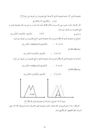 90
‫ﻓﺎزي‬ ‫ﻣﺠﻤﻮﻋﻪ‬A′‫ﻓﺎزي‬ ‫ﻣﺠﻤﻮﻋﻪ‬ ‫ﻣﺘﻤﻢ‬ ،A‫ﺗﻮ‬‫ﺷﻮد‬ ‫ﻣﻲ‬ ‫ﺗﻌﺮﻳﻒ‬ ‫زﻳﺮ‬ ‫ﻋﻀﻮﻳﺖ‬ ‫ﺗﺎﺑﻊ‬ ‫ﺳﻂ‬)19(:
Xx∈,)(1)(' XX AA μμ −=
‫اﮔﺮ‬BA ⊆‫ﻧﺴﺒﻲ‬ ‫ﻣﺘﻤﻢ‬ ،‫ﺑﺎﺷﺪ‬A‫ﻧﺴﺒﺖ‬‫ﺑﻪ‬B‫ﺑ‬‫ﺎ‬A-B‫داده‬ ‫ﻧﺸﺎن‬‫ﺷﺪه‬‫ﺑﺎ‬ ‫ﻓﺎزي‬ ‫ﻣﺠﻤﻮﻋﻪ‬ ‫ﻳﻚ‬ ‫ﺻﻮرت‬ ‫ﺑﻪ‬ ‫و‬
‫ﺗﺎﺑﻊ‬‫ﺷﻮد‬ ‫ﻣﻲ‬ ‫ﺗﻌﺮﻳﻒ‬ ‫زﻳﺮ‬ ‫ﻋﻀﻮﻳﺖ‬:
‫ﻫﺮ‬ ‫ازاي‬ ‫ﺑﻪ‬،
‫ﻓﺎزي‬ ‫ﻣﺠﻤﻮﻋﻪ‬ ‫دو‬ ‫اﺟﺘﻤﺎع‬A‫و‬B‫ﺷﻮد‬ ‫ﻣﻲ‬ ‫ﺗﻌﺮﻳﻒ‬ ‫زﻳﺮ‬ ‫ﻋﻀﻮﻳﺖ‬ ‫ﺗﺎﺑﻊ‬ ‫ﺑﺎ‬ ‫ﻓﺎزي‬ ‫ﻣﺠﻤﻮﻋﻪ‬ ‫ﻳﻚ‬ ‫ﺻﻮرت‬ ‫ﺑﻪ‬:
‫ﺗﺮ‬ ‫ﺳﺎده‬ ‫ﺑﻴﺎن‬ ‫ﺑﻪ‬ ‫و‬
‫ﻓﺎزي‬ ‫ﻣﺠﻤﻮﻋﻪ‬ ‫دو‬ ‫اﺷﺘﺮاك‬A‫و‬B‫ﺷﻮد‬ ‫ﻣﻲ‬ ‫ﺗﻌﺮﻳﻒ‬ ‫زﻳﺮ‬ ‫ﻋﻀﻮﻳﺖ‬ ‫ﺗﺎﺑﻊ‬ ‫ﺑﺎ‬ ‫ﻓﺎزي‬ ‫ﻣﺠﻤﻮﻋﻪ‬ ‫ﻳﻚ‬ ‫ﺻﻮرت‬ ‫ﺑﻪ‬:
‫ﺗﺮ‬ ‫ﺳﺎده‬ ‫ﺑﻴﺎن‬ ‫ﺑﻪ‬ ‫و‬
‫ﻧﻤﻮدار‬2-4-‫ﻓﺎزي‬ ‫ﻣﺠﻤﻮﻋﻪ‬ ‫دو‬ ‫اﺷﺘﺮاك‬ ‫و‬ ‫اﺟﺘﻤﺎع‬A‫و‬B)21(
A‫و‬B‫ﮔﺎه‬ ‫ﻫﺮ‬ ‫ﮔﻮﻳﻴﻢ‬ ‫ﻫﻢ‬ ‫از‬ ‫ﺟﺪا‬ ‫را‬‫ﻫﻤﺎﻧﻨﺪ‬‫ﺑﺎﺷﻴﻢ‬ ‫داﺷﺘﻪ‬ ‫ﻛﻼﺳﻴﻚ‬ ‫ﻫﺎي‬ ‫ﻣﺠﻤﻮﻋﻪ‬ ‫ﺣﺎﻟﺖ‬φ=∩ BA‫ﻳﻌﻨﻲ‬
‫ﮔﺎﻫﻬﺎي‬ ‫ﺗﻜﻴﻪ‬ ‫اﺷﺘﺮاك‬A‫و‬B‫ﺑﺎﺷﺪ‬ ‫ﺗﻬﻲ‬
)()()( XXX BABA μμμ −=−
Xx∈
{ } XxXXX BABA ∈∀=∪ ,)(,)(max)( μμμ
XxXXX BABA ∈∀∨=∪ ,)()()( μμμ
{ } XxXXX BABA ∈∀=∩ ,)(,)(min)( μμμ
XxXXX BABA ∈∀∧=∩ ,)()()( μμμ
A∩BA∪B
 