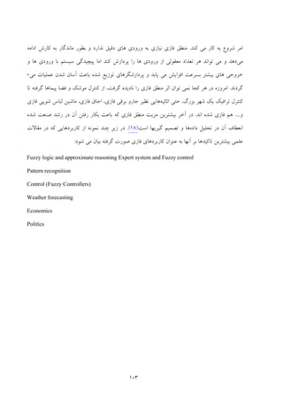 103
‫ﻛﻨﺪ‬ ‫ﻣﻲ‬ ‫ﻛﺎر‬ ‫ﺑﻪ‬ ‫ﺷﺮوع‬ ‫اﻣﺮ‬.‫ﻣﻨﻄﻖ‬‫ﻓﺎز‬‫ي‬‫اداﻣﻪ‬ ‫ﻛﺎرش‬ ‫ﺑﻪ‬ ‫ﻣﺎﻧﺪﮔﺎر‬ ‫ﺑﻄﻮر‬ ‫و‬ ‫ﻧﺪارد‬ ‫دﻗﻴﻖ‬ ‫ﻫﺎي‬ ‫ورودي‬ ‫ﺑﻪ‬ ‫ﻧﻴﺎزي‬
‫ﻣﻲ‬‫و‬ ‫ﻫﺎ‬ ‫ورودي‬ ‫ﺑﺎ‬ ‫ﺳﻴﺴﺘﻢ‬ ‫ﭘﻴﭽﻴﺪﮔﻲ‬ ‫اﻣﺎ‬ ‫ﻛﻨﺪ‬ ‫ﭘﺮدازش‬ ‫را‬ ‫ﻫﺎ‬ ‫ورودي‬ ‫از‬ ‫ﻣﻌﻘﻮﻟﻲ‬ ‫ﺗﻌﺪاد‬ ‫ﻫﺮ‬ ‫ﺗﻮاﻧﺪ‬ ‫ﻣﻲ‬ ‫و‬ ‫دﻫﺪ‬
‫ﻣﻲ‬ ‫ﻋﻤﻠﻴﺎت‬ ‫ﺷﺪن‬ ‫آﺳﺎن‬ ‫ﺑﺎﻋﺚ‬ ‫ﺷﺪه‬ ‫ﺗﻮزﻳﻊ‬ ‫ﭘﺮدازﺷﮕﺮﻫﺎي‬ ‫و‬ ‫ﻳﺎﺑﺪ‬ ‫ﻣﻲ‬ ‫اﻓﺰاﻳﺶ‬ ‫ﺑﺴﺮﻋﺖ‬ ‫ﺑﻴﺸﺘﺮ‬ ‫ﻫﺎي‬ ‫ﺧﺮوﺟﻲ‬-
‫ﮔﺮدﻧﺪ‬.‫ﻫ‬ ‫در‬ ‫اﻣﺮوزه‬‫ﻣﻨﻄﻖ‬ ‫اﺛﺮ‬ ‫ﺗﻮان‬ ‫ﻧﻤﻲ‬ ‫ﻛﺠﺎ‬ ‫ﺮ‬‫ﻓﺎزي‬‫ﺗﺎ‬ ‫ﮔﺮﻓﺘﻪ‬ ‫ﭘﻴﻤﺎﻫﺎ‬ ‫ﻓﻀﺎ‬ ‫و‬ ‫ﻣﻮﺷﻚ‬ ‫ﻛﻨﺘﺮل‬ ‫از‬ ،‫ﮔﺮﻓﺖ‬ ‫ﻧﺎدﻳﺪه‬ ‫را‬
‫اﺛﺎﺛﻴﻪ‬ ‫ﺣﺘﻲ‬ ،‫ﺑﺰرگ‬ ‫ﺷﻬﺮ‬ ‫ﻳﻚ‬ ‫ﺗﺮاﻓﻴﻚ‬ ‫ﻛﻨﺘﺮل‬‫ﻫﺎ‬‫ﻧﻈﻴﺮ‬ ‫ﻳﻲ‬‫ﺑﺮﻗﻲ‬ ‫ﺟﺎرو‬‫ﻓﺎزي‬‫اﺟﺎق‬ ،‫ﻓﺎزي‬‫ﺷﻮﻳﻲ‬ ‫ﻟﺒﺎس‬ ‫ﻣﺎﺷﻴﻦ‬ ،‫ﻓﺎزي‬
‫و‬....‫ﻫﻢ‬‫ﻓﺎزي‬‫ﺷ‬‫اﻧﺪ‬ ‫ﺪه‬.‫ﻣﻨﻄﻖ‬ ‫ﻣﺰﻳﺖ‬ ‫ﺑﻴﺸﺘﺮﻳﻦ‬ ‫آﺧﺮ‬ ‫در‬‫ﻓﺎزي‬‫رﺷﺪ‬ ‫در‬ ‫آن‬ ‫رﻓﺘﻦ‬ ‫ﺑﻜﺎر‬ ‫ﺑﺎﻋﺚ‬ ‫ﻛﻪ‬‫ﺷﺪه‬ ‫ﺻﻨﻌﺖ‬
‫داده‬ ‫ﺗﺤﻠﻴﻞ‬ ‫در‬ ‫آن‬ ‫اﻧﻌﻄﺎف‬‫اﺳﺖ‬ ‫ﮔﻴﺮﻳﻬﺎ‬ ‫ﺗﺼﻤﻴﻢ‬ ‫و‬ ‫ﻫﺎ‬)18(.‫ﻣﻘﺎﻻت‬ ‫در‬ ‫ﻛﻪ‬ ‫ﻛﺎرﺑﺮدﻫﺎﻳﻲ‬ ‫از‬ ‫ﻧﻤﻮﻧﻪ‬ ‫ﭼﻨﺪ‬ ‫زﻳﺮ‬ ‫در‬
‫ﺷﻮد‬ ‫ﻣﻲ‬ ‫ﺑﻴﺎن‬ ‫ﮔﺮﻓﺘﻪ‬ ‫ﺻﻮرت‬ ‫ﻓﺎزي‬ ‫ﻛﺎرﺑﺮدﻫﺎي‬ ‫ﻋﻨﻮان‬ ‫ﺑﻪ‬ ‫آﻧﻬﺎ‬ ‫ﺑﺮ‬ ‫ﺗﺎﻛﻴﺪﻫﺎ‬ ‫ﺑﻴﺸﺘﺮﻳﻦ‬ ‫ﻋﻠﻤﻲ‬:
Fuzzy logic and approximate reasoning Expert system and Fuzzy control
Pattern recognition
Control (Fuzzy Controllers)
Weather forecasting
Economics
Politics
 