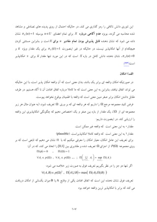 107
‫ﺗﺌ‬ ‫اﻳﻦ‬‫ﻣﺸﺎﻫﺪ‬ ‫و‬ ‫ﺗﺼﺎدﻓﻲ‬ ‫ﻫﺎي‬ ‫ﭘﺪﻳﺪه‬ ‫روي‬ ‫از‬ ‫اﺣﺘﻤﺎل‬ ‫ﺣﺎﻟﻴﻜﻪ‬ ‫در‬ ،‫ﻛﻨﺪ‬ ‫ﻣﻲ‬ ‫ﮔﺬاري‬ ‫رﻣﺰ‬ ‫را‬ ‫ﻧﺎﻛﺎﻓﻲ‬ ‫داﻧﺶ‬ ‫ﻮري‬
،‫ﮔﺮدد‬ ‫ﻣﻲ‬ ‫ﻣﺤﺎﺳﺒﻪ‬ ‫ﺷﺪه‬‫ﺑﻮﻳﮋه‬‫درﺑﺎره‬ ‫آﮔﺎﻫﻲ‬ ‫ﻋﺪم‬X‫اﻋﻀﺎي‬ ‫ﺗﻤﺎم‬ ‫ﺑﺮاي‬Uu ∈‫ﺑﻮﺳﻴﻠﻪ‬1)( =uXπ‫ﻧﺸﺎن‬
‫ﻛﻪ‬ ‫ﺷﻮد‬ ‫ﻣﻲ‬ ‫داده‬‫دﻫﻨﺪه‬ ‫ﻧﺸﺎن‬‫ﻗ‬‫ﭘﺬﻳﺮش‬ ‫ﺎﺑﻞ‬‫ﺑﻮدن‬‫ﻣﻘﺎدﻳﺮ‬ ‫ﺗﻤﺎم‬u‫ﺑﺮاي‬X‫اﺳﺖ‬‫ﻛﺮدن‬ ‫ﻣﺴﺘﺜﻨﻲ‬ ‫ﺑﻨﺎﺑﺮاﻳﻦ‬ ‫و‬
‫از‬ ‫ﻫﻴﭽﻜﺪام‬‫آﻧﻬﺎ‬‫ﻏﻴﺮ‬ ‫در‬ ‫ﺣﺎﻟﻴﻜﻪ‬ ‫در‬ ،‫ﻧﻴﺴﺖ‬ ‫اﻣﻜﺎﻧﭙﺬﻳﺮ‬‫اﻳﻨﺼﻮرت‬1)( =uXπ‫وﻳﮋه‬ ‫ﻣﻘﺪار‬ ‫ﻳﻚ‬ ‫ﺑﺮاي‬u‫و‬
0)( =uXπ،‫ﺑﺎره‬ ‫در‬ ‫ﻛﺎﻣﻞ‬ ‫داﻧﺶ‬ ‫دﻫﻨﺪه‬ ‫ﻧﺸﺎن‬X‫ﻣﻘﺪار‬ ‫ﺗﻨﻬﺎ‬ ‫ﻣﻮرد‬ ‫اﻳﻦ‬ ‫در‬ ‫ﻛﻪ‬ ‫اﺳﺖ‬u‫ﺑﺮاي‬x‫اﻣﻜﺎﻧﭙﺬﻳﺮ‬
‫اﺳﺖ‬)32(.
‫اﻟﻒ‬(‫اﻣﻜﺎن‬
‫ﻳ‬ ‫ﺑﺮاﺑﺮ‬ ‫اي‬ ‫واﻗﻌﻪ‬ ‫اﻣﻜﺎن‬ ‫ﺻﻮرﺗﻴﻜﻪ‬ ‫در‬‫ﺣﺎﻟﻴﻜﻪ‬ ‫اﻳﻦ‬ ‫ﺑﺎ‬ ،‫اﺳﺖ‬ ‫ﭘﺬﻳﺮ‬ ‫اﻣﻜﺎن‬ ‫واﻗﻌﻪ‬ ‫آن‬ ‫ﻛﻪ‬ ‫اﺳﺖ‬ ‫ﻣﻌﻨﻲ‬ ‫ﺑﺪان‬ ،‫ﺑﺎﺷﺪ‬ ‫ﻚ‬
‫ﻫﺴﺘﻴﻢ‬ ‫آﮔﺎه‬ ‫ﻧﺎ‬ ‫آن‬ ‫اﻓﺘﺎدن‬ ‫اﺗﻔﺎق‬ ‫درﺑﺎره‬ ‫ﻛﺎﻣﻼ‬ ‫ﻣﺎ‬ ‫ﻛﻪ‬ ‫اﺳﺖ‬ ‫ﻣﻌﻨﻲ‬ ‫اﻳﻦ‬ ‫ﺑﻪ‬ ‫ﺑﻨﺎﺑﺮاﻳﻦ‬ ،‫ﻧﻴﺎﻓﺘﺪ‬ ‫اﺗﻔﺎق‬ ‫ﺗﻮاﻧﺪ‬ ‫ﻣﻲ‬.‫ﻃﺮف‬ ‫در‬
‫ﺑﻮﻗﻮع‬ ‫اﻃﻤﻴﻨﺎن‬ ‫ﺑﺎ‬ ‫واﻗﻌﻪ‬ ‫ﻛﻪ‬ ‫اﺳﺖ‬ ‫ﻣﻌﻨﻲ‬ ‫ﻣﺒﻴﻦ‬ ‫ﺻﻔﺮ‬ ‫ﺑﺮاﺑﺮ‬ ‫اﻣﻜﺎن‬ ‫داﺷﺘﻦ‬ ‫ﻣﻘﺎﺑﻞ‬‫ﻧ‬‫ﭘﻴﻮﺳﺖ‬ ‫ﺨﻮاﻫﺪ‬.
‫ﻓﺮض‬‫ﻣﺮﺟﻊ‬ ‫ﻣﺠﻤﻮﻋﻪ‬ ‫ﻛﻨﻴﺪ‬Ω‫وري‬ ‫ﺑﺮ‬ ‫ﻛﻪ‬ ‫اي‬ ‫واﻗﻌﻪ‬ ‫ﻫﺮ‬ ‫ﻛﻪ‬ ‫دارﻳﻢ‬ ‫را‬Ω،‫ﺷﻮد‬ ‫ﺗﻌﺮﻳﻒ‬)‫زﻳﺮ‬ ‫ﻫﺮ‬ ‫ﻣﺜﺎل‬ ‫ﻋﻨﻮان‬ ‫ﺑﻪ‬
‫از‬ ‫اي‬ ‫ﻣﺠﻤﻮﻋﻪ‬Ω(‫واﻗﻌﻪ‬ ‫اﻳﻦ‬ ‫اﻣﻜﺎﻧﭙﺬﻳﺮي‬ ‫ﭼﮕﻮﻧﮕﻲ‬ ‫ﻛﻪ‬ ‫دﻫﻴﻢ‬ ‫اﺧﺘﺼﺎص‬ ‫ﻳﻚ‬ ‫و‬ ‫ﺻﻔﺮ‬ ‫ﺑﻴﻦ‬ ‫ﺑﺎزه‬ ‫از‬ ‫ﻣﻘﺪار‬ ‫ﻳﻚ‬ ،
‫ﻛﻨ‬ ‫ارزﻳﺎﺑﻲ‬ ‫را‬‫ﺪ‬.‫دارﻳﻢ‬ ‫اﻳﻨﺼﻮرت‬ ‫در‬:
‫ﻣﻘﺪار‬0‫اﺳﺖ‬ ‫ﻣﻤﻜﻦ‬ ‫ﻏﻴﺮ‬ ‫واﻗﻌﻪ‬ ‫ﻛﻪ‬ ‫اﺳﺖ‬ ‫ﻣﻌﻨﻲ‬ ‫اﻳﻦ‬ ‫ﺑﻪ‬.
‫ﻣﻘﺪار‬1‫اﻣﻜﺎﻧﭙﺬﻳﺮاﺳﺖ‬ ‫ﻛﺎﻣﻼ‬ ‫واﻗﻌﻪ‬ ‫ﻛﻪ‬ ‫اﺳﺖ‬ ‫ﻣﻌﻨﻲ‬ ‫اﻳﻦ‬ ‫ﺑﻪ‬) .plausible(
‫ﻛﻪ‬ ‫ﻣﻴﻜﻨﻴﻢ‬ ‫ﻣﻌﺮﻓﻲ‬ ‫را‬ ‫اﻣﻜﺎن‬ ‫ﻣﻌﻴﺎر‬ ،‫اﻣﻜﺎن‬ ‫ﻋﺎﻣﻞ‬ ‫اﻳﻦ‬ ‫ﺗﻌﺮﻳﻒ‬ ‫ﺑﺮاي‬‫ﺑﺎ‬Π‫ﺑﺮ‬ ‫ﻛﻪ‬ ‫اﺳﺖ‬ ‫ﺗﺎﺑﻌﻲ‬ ‫ﻛﻪ‬ ‫دﻫﻴﻢ‬ ‫ﻣﻲ‬ ‫ﻧﺸﺎن‬
‫ﻣ‬ ‫روي‬‫ﺠﻤﻮﻋﻪ‬)(ΩP‫اﺟﺰاي‬ ‫از‬Ω‫ﺑﻴﻦ‬ ‫ﻣﻘﺎدﻳﺮي‬ ‫و‬ ‫ﺷﺪه‬ ‫ﺗﻌﺮﻳﻒ‬[0,1]‫آن‬ ‫در‬ ‫ﻛﻪ‬ ،‫ﻛﻨﺪ‬ ‫ﻣﻲ‬ ‫اﺗﺨﺎذ‬ ‫را‬:
)(sup;,...)(,)(
1)(,0)(
,...2,1,...2,1
21 i
i
i
i
AApApA Π=⎟
⎠
⎞
⎜
⎝
⎛ΠΩ∈∀Ω∈∀
=ΩΠ=Π
==
U
φ
‫ﺷﻮد‬ ‫ﻣﻲ‬ ‫ﺧﻼﺻﻪ‬ ‫زﻳﺮ‬ ‫ﺻﻮرت‬ ‫ﺑﻪ‬ ‫ﻓﻮق‬ ‫ﺗﻌﺮﻳﻒ‬ ‫ﺑﮕﻴﺮﻳﻢ‬ ‫ﻧﻈﺮ‬ ‫در‬ ‫را‬ ‫ﺟﺰ‬ ‫دو‬ ‫ﺗﻨﻬﺎ‬ ‫اﮔﺮ‬:
( ) ( ))(),(max,)(),( 2
BABApBA ΠΠ=ΠΩ∈∀ U
‫دﻫﻨﺪه‬ ‫ﻧﺸﺎن‬ ‫ﻓﻮق‬ ‫ﺗﻌﺮﻳﻒ‬‫وﻗﺎﻳﻊ‬ ‫از‬ ‫ﻳﻜﻲ‬ ‫اﻓﺘﺎدن‬ ‫اﺗﻔﺎق‬ ‫ﻛﻪ‬ ‫اﺳﺖ‬ ‫اﻳﻦ‬A‫ﻳﺎ‬B‫اﻣﻜﺎن‬ ‫از‬ ‫ﻳﻜﺴﺎﻧﻲ‬ ‫ﻣﻴﺰان‬‫د‬‫رﻳﺎﻓﺖ‬
‫ﺑﻮد‬ ‫ﺧﻮاﻫﺪ‬ ‫واﻗﻌﻪ‬ ‫ﺗﺮﻳﻦ‬ ‫اﻣﻜﺎﻧﭙﺬﻳﺮ‬ ‫ﺑﺎ‬ ‫ﺑﺮاﺑﺮ‬ ‫ﻛﻪ‬ ‫ﻛﻨﺪ‬ ‫ﻣﻲ‬
 