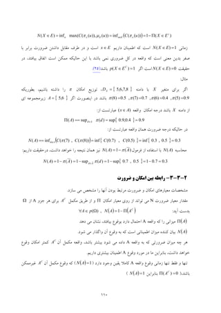 110
( ) )(1))((inf))()),((max(inf)( c
xEuExu EXuCuuCEXN ∈Π−===∈ ∉ πμπ
‫زﻣﺎﻧﻲ‬1)( =∈ EXN‫دارﻳﻢ‬ ‫اﻃﻤﻴﻨﺎن‬ ‫ﻛﻪ‬ ‫اﺳﺖ‬Ex ∈‫ﺑﺎ‬ ‫ﺑﺮاﺑﺮ‬ ‫ﺿﺮورت‬ ‫داﺷﺘﻦ‬ ‫ﻣﻘﺎﺑﻞ‬ ‫ﻃﺮف‬ ‫در‬ ‫و‬ ‫اﺳﺖ‬
‫ﺑﺎﺷﺪ‬ ‫ﻧﻤﻲ‬ ‫ﺿﺮوري‬ ‫ﻛﻞ‬ ‫در‬ ‫واﻗﻌﻪ‬ ‫ﻛﻪ‬ ‫اﺳﺖ‬ ‫ﻣﻌﻨﻲ‬ ‫ﺑﺪﻳﻦ‬ ‫ﺻﻔﺮ‬‫اﻳﻦ‬ ‫ﺑﺎ‬‫در‬ ،‫ﺑﻴﺎﻓﺘﺪ‬ ‫اﺗﻔﺎق‬ ‫اﺳﺖ‬ ‫ﻣﻤﻜﻦ‬ ‫ﺣﺎﻟﻴﻜﻪ‬
‫ﺣﻘﻴﻘﺖ‬0)( =∈ EXN‫اﮔﺮ‬ ‫اﺳﺖ‬1)( =∈ C
EXp‫ﺑﺎﺷﺪ‬)52(.
‫ﻣﺜﺎل‬:
‫ﻣﺘﻐﻴﺮ‬ ‫ﺑﺮاي‬ ‫اﮔﺮ‬X‫داﻣﻨﻪ‬ ‫ﺑﺎ‬{ }8,7,6,5=XD‫اﻣﻜﺎن‬ ‫ﺗﻮزﻳﻊ‬ ،π‫ﺑﻄﻮرﻳﻜﻪ‬ ،‫ﺑﺎﺷﻴﻢ‬ ‫داﺷﺘﻪ‬ ‫را‬
9.0)5(,4.0)6(,7.0)7(,5.0)8( ==== ππππ‫اﮔﺮ‬ ‫اﻳﻨﺼﻮرت‬ ‫در‬ ‫ﺑﺎﺷﺪ‬{ }6,5=A‫اي‬ ‫زﻳﺮﻣﺠﻤﻮﻋﻪ‬
‫داﻣﻨﻪ‬ ‫از‬X‫واﻗﻌﻪ‬ ‫اﻣﻜﺎن‬ ‫درﺟﻪ‬ ‫ﺑﺎﺷﺪ‬)( Ax∈‫از‬ ‫ﻋﺒﺎرﺗﺴﺖ‬:
{ } 9.04.0,9.0sup)(sup)( ====Π ∈ dA Ad π
‫درﺟ‬ ‫ﺣﺎﻟﻴﻜﻪ‬ ‫در‬‫از‬ ‫ﻋﺒﺎرﺗﺴﺖ‬ ‫واﻗﻌﻪ‬ ‫ﻫﻤﺎن‬ ‫ﺿﺮورت‬ ‫ﻪ‬:
( ) { } { } 3.05.0,3.0inf)5.0(,)7.0(inf))8((,)7((inf)( ===== ∉ CCCCAN Ad ππ
‫ﻣﺤﺎﺳﺒﻪ‬)(AN‫ﻓﺮﻣﻮل‬ ‫از‬ ‫اﺳﺘﻔﺎده‬ ‫ﺑﺎ‬)(1)( AAN π−=‫دارﻳﻢ‬ ‫درﺣﻘﻴﻘﺖ‬ ،‫داﺷﺖ‬ ‫ﺧﻮاﻫﺪ‬ ‫را‬ ‫ﻧﺘﻴﺠﻪ‬ ‫ﻫﻤﺎن‬ ‫ﻧﻴﺰ‬:
{ } 3.07.015.0,7.0sup1)(sup1)(1)( =−=−=−=−= ∈
dAAN Ad
ππ
2-3-3-‫ﺿﺮورت‬ ‫و‬ ‫اﻣﻜﺎن‬ ‫ﺑﻴﻦ‬ ‫راﺑﻄﻪ‬
‫ﻣ‬ ‫ﻣﺸﺨﺼﺎت‬‫ﺳﺎزد‬ ‫ﻣﻲ‬ ‫ﻣﺸﺨﺺ‬ ‫را‬ ‫آﻧﻬﺎ‬ ‫ﺑﻮدن‬ ‫ﻣﺮﺗﺒﻂ‬ ‫ﺿﺮورت‬ ‫و‬ ‫اﻣﻜﺎن‬ ‫ﻌﻴﺎرﻫﺎي‬.
‫ﺿﺮورت‬ ‫ﻣﻌﻴﺎر‬ ‫ﻣﻘﺪار‬N‫اﻣﻜﺎن‬ ‫ﻣﻌﻴﺎر‬ ‫روي‬ ‫از‬ ‫ﺗﻮاﻧﺪ‬ ‫ﻣﻲ‬Π‫ﻣﻜﻤﻞ‬ ‫ﻃﺮﻳﻖ‬ ‫از‬ ‫و‬C
A‫ﺟﺰو‬ ‫ﻫﺮ‬ ‫ﺑﺮاي‬A‫از‬Ω
‫آﻳﺪ‬ ‫ﺑﺪﺳﺖ‬:( ) )( C
AANpA Π−=Ω∈∀ 1,)(
)(AΠ‫واﻗﻌﻪ‬ ‫ﻛﻪ‬ ‫را‬ ‫ﻣﻴﺰاﻧﻲ‬A‫دﻫﺪ‬ ‫ﻣﻲ‬ ‫ﻧﺸﺎن‬ ،‫ﺑﻴﺎﻓﺘﺪ‬ ‫ﺑﻮﻗﻮع‬ ‫دارد‬ ‫اﺣﺘﻤﺎل‬
( )AN‫ﺷﻮد‬ ‫ﻣﻲ‬ ‫واﮔﺬار‬ ‫آن‬ ‫وﻗﻮع‬ ‫ﺑﻪ‬ ‫ﻛﻪ‬ ‫اﺳﺖ‬ ‫اﻃﻤﻴﻨﺎﻧﻲ‬ ‫ﻣﻴﺰان‬ ‫ﻛﻨﻨﺪه‬ ‫ﺑﻴﺎن‬.
‫واﻗﻌﻪ‬ ‫ﺑﻪ‬ ‫ﻛﻪ‬ ‫ﺿﺮورﺗﻲ‬ ‫ﻣﻴﺰان‬ ‫ﭼﻪ‬ ‫ﻫﺮ‬A‫آن‬ ‫ﻣﻜﻤﻞ‬ ‫واﻗﻌﻪ‬ ،‫ﺑﺎﺷﺪ‬ ‫ﺑﻴﺸﺘﺮ‬ ‫ﺷﻮد‬ ‫ﻣﻲ‬ ‫داده‬C
A‫اﻣ‬ ‫ﻛﻤﺘﺮ‬‫وﻗﻮع‬ ‫ﻜﺎن‬
‫وﻗﻮع‬ ‫ﻣﻮرد‬ ‫در‬ ‫ﻣﺎ‬ ‫ﺑﻨﺎﺑﺮاﻳﻦ‬ ،‫داﺷﺖ‬ ‫ﺧﻮاﻫﺪ‬A‫دارﻳﻢ‬ ‫ﺑﻴﺸﺘﺮي‬ ‫اﻃﻤﻴﻨﺎن‬.
‫واﻗﻌﻪ‬ ‫وﻗﻮع‬ ‫زﻣﺎﻧﻲ‬ ‫ﺗﻨﻬﺎ‬ ‫ﻓﻘﻂ‬ ‫و‬ ‫ﺗﻨﻬﺎ‬A‫دارد‬ ‫وﺟﻮد‬ ‫ﻳﻘﻴﻦ‬ ‫ﻛﺎﻣﻼ‬)( ) 1=AN(‫آن‬ ‫ﻣﻜﻤﻞ‬ ‫وﻗﻮع‬ ‫ﻛﻪ‬C
A‫ﻏﻴﺮﻣﻤﻜﻦ‬
،‫ﺑﺎﺷﺪ‬)0)( =Π C
A‫ﺑﻨﺎﺑﺮاﻳﻦ‬( ) 1=AN(
 