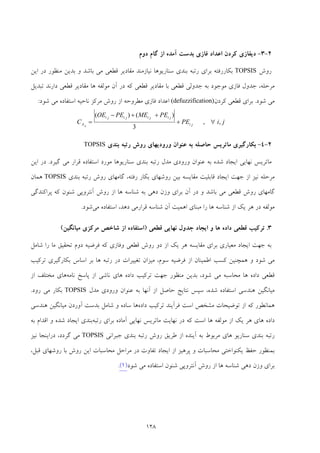 128
2-3-‫اﻋ‬ ‫ﻛﺮدن‬ ‫دﻳﻔﺎزي‬‫دوم‬ ‫ﮔﺎم‬ ‫از‬ ‫آﻣﺪه‬ ‫ﺑﺪﺳﺖ‬ ‫ﻓﺎزي‬ ‫ﺪاد‬
‫روش‬TOPSIS‫اﻳﻦ‬ ‫در‬ ‫ﻣﻨﻈﻮر‬ ‫ﺑﺪﻳﻦ‬ ‫و‬ ‫ﺑﺎﺷﺪ‬ ‫ﻣﻲ‬ ‫ﻗﻄﻌﻲ‬ ‫ﻣﻘﺎدﻳﺮ‬ ‫ﻧﻴﺎزﻣﻨﺪ‬ ‫ﺳﻨﺎرﻳﻮﻫﺎ‬ ‫ﺑﻨﺪي‬ ‫رﺗﺒﻪ‬ ‫ﺑﺮاي‬ ‫ﺑﻜﺎررﻓﺘﻪ‬
‫ﺗﺒﺪﻳﻞ‬ ‫دارﻧﺪ‬ ‫ﻗﻄﻌﻲ‬ ‫ﻣﻘﺎدﻳﺮ‬ ‫ﻫﺎ‬ ‫ﻣﻮﻟﻔﻪ‬ ‫آن‬ ‫در‬ ‫ﻛﻪ‬ ‫ﻗﻄﻌﻲ‬ ‫ﻣﻘﺎدﻳﺮ‬ ‫ﺑﺎ‬ ‫ﻗﻄﻌﻲ‬ ‫ﺟﺪوﻟﻲ‬ ‫ﺑﻪ‬ ‫ﻣﻮﺟﻮد‬ ‫ﻓﺎزي‬ ‫ﺟﺪول‬ ،‫ﻣﺮﺣﻠﻪ‬
‫ﺷﻮد‬ ‫ﻣﻲ‬.‫ﻛﺮدن‬ ‫ﻗﻄﻌﻲ‬ ‫ﺑﺮاي‬(defuzzification)‫ﺷﻮد‬ ‫ﻣﻲ‬ ‫اﺳﺘﻔﺎده‬ ‫ﻧﺎﺣﻴﻪ‬ ‫ﻣﺮﻛﺰ‬ ‫روش‬ ‫از‬ ‫ﻣﻄﺮوﺣﻪ‬ ‫ﻓﺎزي‬ ‫اﻋﺪاد‬:
jiPE
PEMEPEOE
C ji
jijijiji
Aij
,,
3
)()(
∀+
++−
=
2-4-‫ﺑﻨﺪي‬ ‫رﺗﺒﻪ‬ ‫روش‬ ‫ورودﻳﻬﺎي‬ ‫ﻋﻨﻮان‬ ‫ﺑﻪ‬ ‫ﺣﺎﺻﻠﻪ‬ ‫ﻣﺎﺗﺮﻳﺲ‬ ‫ﺑﻜﺎرﮔﻴﺮي‬TOPSIS
‫ﮔﻴﺮد‬ ‫ﻣﻲ‬ ‫ﻗﺮار‬ ‫اﺳﺘﻔﺎده‬ ‫ﻣﻮرد‬ ‫ﺳﻨﺎرﻳﻮﻫﺎ‬ ‫ﺑﻨﺪي‬ ‫رﺗﺒﻪ‬ ‫ﻣﺪل‬ ‫ورودي‬ ‫ﻋﻨﻮان‬ ‫ﺑﻪ‬ ‫ﺷﺪه‬ ‫اﻳﺠﺎد‬ ‫ﻧﻬﺎﻳﻲ‬ ‫ﻣﺎﺗﺮﻳﺲ‬.‫اﻳﻦ‬ ‫در‬
‫اﻳ‬ ‫ﺟﻬﺖ‬ ‫از‬ ‫ﻧﻴﺰ‬ ‫ﻣﺮﺣﻠﻪ‬‫ﺑﻨﺪي‬ ‫رﺗﺒﻪ‬ ‫روش‬ ‫ﮔﺎﻣﻬﺎي‬ ،‫رﻓﺘﻪ‬ ‫ﺑﻜﺎر‬ ‫روﺷﻬﺎي‬ ‫ﺑﻴﻦ‬ ‫ﻣﻘﺎﻳﺴﻪ‬ ‫ﻗﺎﺑﻠﻴﺖ‬ ‫ﺠﺎد‬TOPSIS‫ﻫﻤﺎن‬
‫ﺑﺎﺷﺪ‬ ‫ﻣﻲ‬ ‫ﻗﻄﻌﻲ‬ ‫روش‬ ‫ﮔﺎﻣﻬﺎي‬‫و‬‫در‬‫آ‬‫وزن‬ ‫ﺑﺮاي‬ ‫ن‬‫ﺷ‬ ‫ﺑﻪ‬ ‫دﻫﻲ‬‫ﻨﺎﺳﻪ‬‫ﻫﺎ‬‫از‬‫روش‬‫ﺷﻨﻮن‬ ‫آﻧﺘﺮوﭘﻲ‬‫ﭘﺮاﻛﻨﺪﮔﻲ‬ ‫ﻛﻪ‬
،‫دﻫﺪ‬ ‫ﻗﺮارﻣﻲ‬ ‫ﺷﻨﺎﺳﻪ‬ ‫آن‬ ‫اﻫﻤﻴﺖ‬ ‫ﻣﺒﻨﺎي‬ ‫را‬ ‫ﻫﺎ‬ ‫ﺷﻨﺎﺳﻪ‬ ‫از‬ ‫ﻳﻚ‬ ‫ﻫﺮ‬ ‫در‬ ‫ﻣﻮﻟﻔﻪ‬‫ﻣﻲ‬ ‫اﺳﺘﻔﺎده‬‫ﺷﻮد‬.
3.‫د‬ ‫ﻗﻄﻌﻲ‬ ‫ﺗﺮﻛﻴﺐ‬‫ﻫﺎ‬ ‫اده‬‫و‬‫ﻗﻄﻌﻲ‬ ‫ﻧﻬﺎﻳﻲ‬ ‫ﺟﺪول‬ ‫اﻳﺠﺎد‬)‫ﻣﻴﺎﻧﮕﻴﻦ‬ ‫ﻣﺮﻛﺰي‬ ‫ﺷﺎﺧﺺ‬ ‫از‬ ‫اﺳﺘﻔﺎده‬(
‫ﺷﺎﻣﻞ‬ ‫را‬ ‫ﻣﺎ‬ ‫ﺗﺤﻘﻴﻖ‬ ‫دوم‬ ‫ﻓﺮﺿﻴﻪ‬ ‫ﻛﻪ‬ ‫وﻓﺎزي‬ ‫ﻗﻄﻌﻲ‬ ‫روش‬ ‫دو‬ ‫از‬ ‫ﻳﻚ‬ ‫ﻫﺮ‬ ‫ﻣﻘﺎﻳﺴﻪ‬ ‫ﺑﺮاي‬ ‫ﻣﻌﻴﺎري‬ ‫اﻳﺠﺎد‬ ‫ﺟﻬﺖ‬ ‫ﺑﻪ‬
‫ﺗﺮﻛﻴﺐ‬ ‫ﺑﻜﺎرﮔﻴﺮي‬ ‫اﺳﺎس‬ ‫ﺑﺮ‬ ‫ﻫﺎ‬ ‫رﺗﺒﻪ‬ ‫در‬ ‫ﺗﻐﻴﻴﺮات‬ ‫ﻣﻴﺰان‬ ،‫ﺳﻮم‬ ‫ﻓﺮﺿﻴﻪ‬ ‫از‬ ‫اﻃﻤﻴﻨﺎن‬ ‫ﻛﺴﺐ‬ ‫ﻫﻤﭽﻨﻴﻦ‬ ‫و‬ ‫ﺷﻮد‬ ‫ﻣﻲ‬
‫ﻣ‬ ‫ﻫﺎ‬ ‫داده‬ ‫ﻗﻄﻌﻲ‬‫ﻧﺎﻣﻪ‬ ‫ﭘﺎﺳﺦ‬ ‫از‬ ‫ﻧﺎﺷﻲ‬ ‫ﻫﺎي‬ ‫داده‬ ‫ﺗﺮﻛﻴﺐ‬ ‫ﺟﻬﺖ‬ ‫ﻣﻨﻈﻮر‬ ‫ﺑﺪﻳﻦ‬ ،‫ﺷﻮد‬ ‫ﻣﻲ‬ ‫ﺤﺎﺳﺒﻪ‬‫از‬ ‫ﻣﺨﺘﻠﻒ‬ ‫ﻫﺎي‬
‫ﻣﺪل‬ ‫ورودي‬ ‫ﻋﻨﻮان‬ ‫ﺑﻪ‬ ‫آﻧﻬﺎ‬ ‫از‬ ‫ﺣﺎﺻﻞ‬ ‫ﻧﺘﺎﻳﺞ‬ ‫ﺳﭙﺲ‬ ،‫ﺷﺪه‬ ‫اﺳﺘﻔﺎده‬ ‫ﻫﻨﺪﺳﻲ‬ ‫ﻣﻴﺎﻧﮕﻴﻦ‬TOPSIS‫رود‬ ‫ﻣﻲ‬ ‫ﺑﻜﺎر‬.
‫داده‬ ‫ﺗﺮﻛﻴﺐ‬ ‫ﻓﺮآﻳﻨﺪ‬ ‫اﺳﺖ‬ ‫ﻣﺸﺨﺺ‬ ‫ﺗﻮﺿﻴﺤﺎت‬ ‫از‬ ‫ﻛﻪ‬ ‫ﻫﻤﺎﻧﻄﻮر‬‫ﻫﻨﺪﺳﻲ‬ ‫ﻣﻴﺎﻧﮕﻴﻦ‬ ‫آوردن‬ ‫ﺑﺪﺳﺖ‬ ‫ﺷﺎﻣﻞ‬ ‫و‬ ‫ﺳﺎده‬ ‫ﻫﺎ‬
‫داد‬‫رﺗﺒﻪ‬ ‫ﺑﺮاي‬ ‫آﻣﺎده‬ ‫ﻧﻬﺎﻳﻲ‬ ‫ﻣﺎﺗﺮﻳﺲ‬ ‫ﻧﻬﺎﻳﺖ‬ ‫در‬ ‫ﻛﻪ‬ ‫اﺳﺖ‬ ‫ﻫﺎ‬ ‫ﻣﻮﻟﻔﻪ‬ ‫از‬ ‫ﻳﻚ‬ ‫ﻫﺮ‬ ‫ﻫﺎي‬ ‫ه‬‫ﺑﻪ‬ ‫اﻗﺪام‬ ‫و‬ ‫ﺷﺪه‬ ‫اﻳﺠﺎد‬ ‫ﺑﻨﺪي‬
‫ﺟﺒﺮاﻧﻲ‬ ‫ﺑﻨﺪي‬ ‫رﺗﺒﻪ‬ ‫روش‬ ‫ﻃﺮﻳﻖ‬ ‫از‬ ‫آﻳﻨﺪه‬ ‫ﺑﻪ‬ ‫ﻣﺮﺑﻮط‬ ‫ﻫﺎي‬ ‫ﺳﻨﺎرﻳﻮ‬ ‫ﺑﻨﺪي‬ ‫رﺗﺒﻪ‬TOPSIS‫ﻧﻴﺰ‬ ‫دراﻳﻨﺠﺎ‬ ،‫ﮔﺮدد‬ ‫ﻣﻲ‬
‫ﻣﺤﺎﺳﺒﺎت‬ ‫ﻣﺮاﺣﻞ‬ ‫در‬ ‫ﺗﻔﺎوت‬ ‫اﻳﺠﺎد‬ ‫از‬ ‫ﭘﺮﻫﻴﺰ‬ ‫و‬ ‫ﻣﺤﺎﺳﺒﺎت‬ ‫ﻳﻜﻨﻮاﺧﺘﻲ‬ ‫ﺣﻔﻆ‬ ‫ﺑﻤﻨﻈﻮر‬،‫ﻗﺒﻞ‬ ‫روﺷﻬﺎي‬ ‫ﺑﺎ‬ ‫روش‬ ‫اﻳﻦ‬
‫ﺷﻮد‬ ‫ﻣﻲ‬ ‫اﺳﺘﻔﺎده‬ ‫ﺷﻨﻮن‬ ‫آﻧﺘﺮوﭘﻲ‬ ‫روش‬ ‫از‬ ‫ﻫﺎ‬ ‫ﺷﻨﺎﺳﻪ‬ ‫دﻫﻲ‬ ‫وزن‬ ‫ﺑﺮاي‬)1(.
 